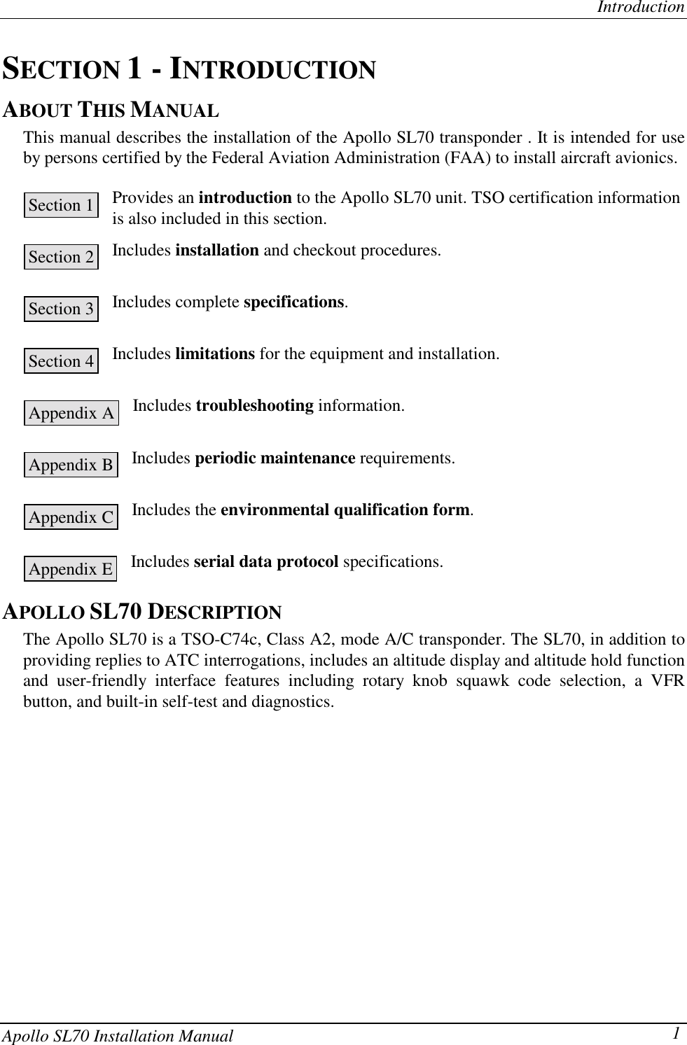 IntroductionApollo SL70 Installation Manual 1SECTION 1 - INTRODUCTIONABOUT THIS MANUALThis manual describes the installation of the Apollo SL70 transponder . It is intended for useby persons certified by the Federal Aviation Administration (FAA) to install aircraft avionics.Provides an introduction to the Apollo SL70 unit. TSO certification informationis also included in this section.Includes installation and checkout procedures.Includes complete specifications.Includes limitations for the equipment and installation.Includes troubleshooting information.Includes periodic maintenance requirements.Includes the environmental qualification form.Includes serial data protocol specifications.APOLLO SL70 DESCRIPTIONThe Apollo SL70 is a TSO-C74c, Class A2, mode A/C transponder. The SL70, in addition toproviding replies to ATC interrogations, includes an altitude display and altitude hold functionand user-friendly interface features including rotary knob squawk code selection, a VFRbutton, and built-in self-test and diagnostics.Section 1Section 2Section 3Section 4Appendix AAppendix BAppendix CAppendix E