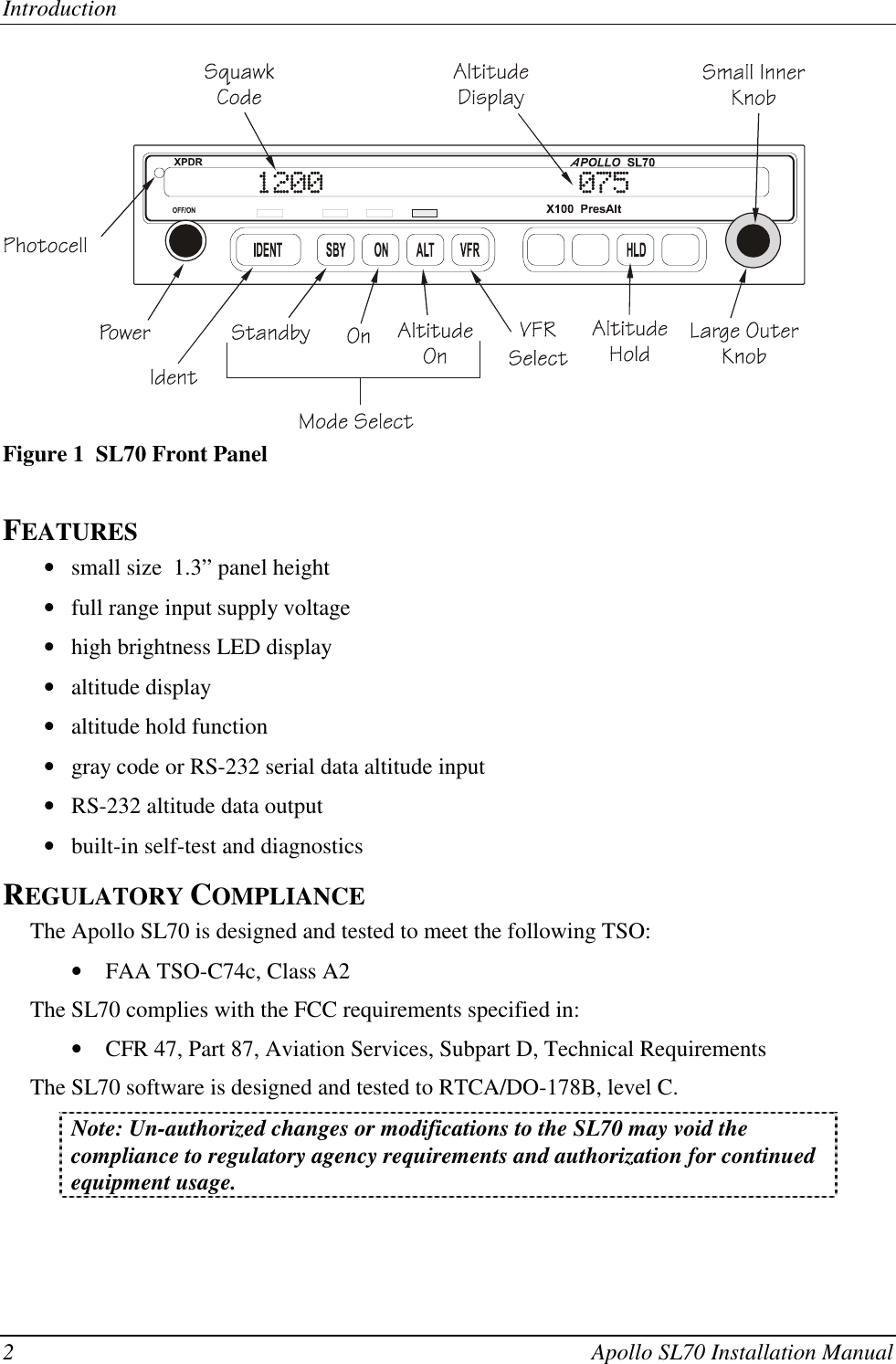 Introduction2 Apollo SL70 Installation ManualFigure 1  SL70 Front PanelFEATURES• small size  1.3” panel height• full range input supply voltage• high brightness LED display• altitude display• altitude hold function• gray code or RS-232 serial data altitude input• RS-232 altitude data output• built-in self-test and diagnosticsREGULATORY COMPLIANCEThe Apollo SL70 is designed and tested to meet the following TSO:• FAA TSO-C74c, Class A2The SL70 complies with the FCC requirements specified in:• CFR 47, Part 87, Aviation Services, Subpart D, Technical RequirementsThe SL70 software is designed and tested to RTCA/DO-178B, level C.Note: Un-authorized changes or modifications to the SL70 may void thecompliance to regulatory agency requirements and authorization for continuedequipment usage.