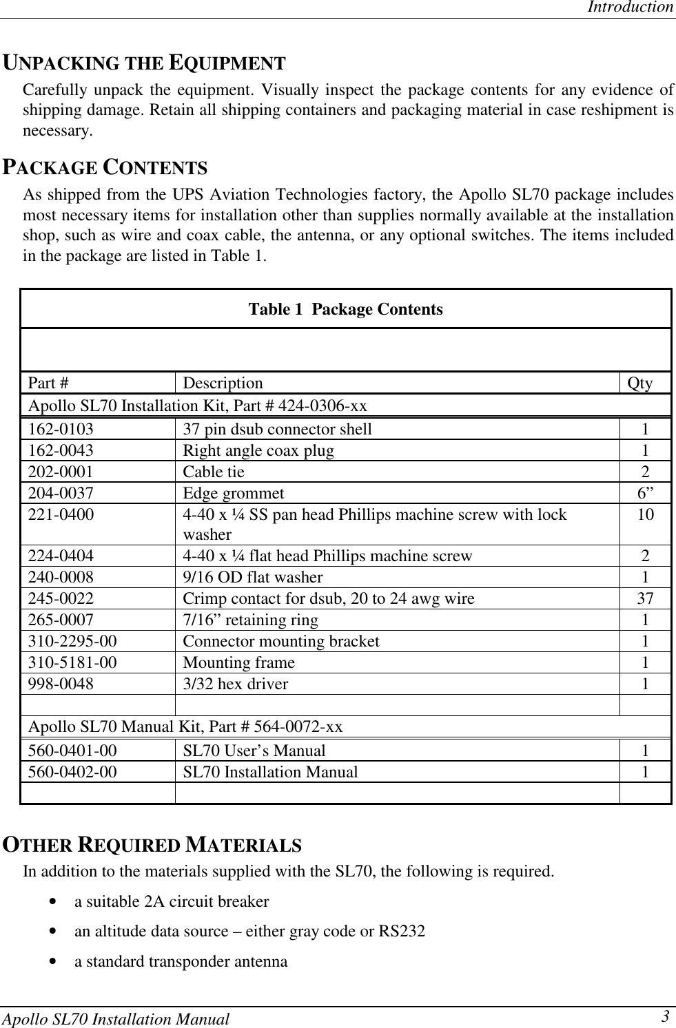 IntroductionApollo SL70 Installation Manual 3UNPACKING THE EQUIPMENTCarefully unpack the equipment. Visually inspect the package contents for any evidence ofshipping damage. Retain all shipping containers and packaging material in case reshipment isnecessary.PACKAGE CONTENTSAs shipped from the UPS Aviation Technologies factory, the Apollo SL70 package includesmost necessary items for installation other than supplies normally available at the installationshop, such as wire and coax cable, the antenna, or any optional switches. The items includedin the package are listed in Table 1.Table 1  Package ContentsPart # Description QtyApollo SL70 Installation Kit, Part # 424-0306-xx162-0103 37 pin dsub connector shell 1162-0043 Right angle coax plug 1202-0001 Cable tie 2204-0037 Edge grommet 6”221-0400 4-40 x ¼ SS pan head Phillips machine screw with lockwasher 10224-0404 4-40 x ¼ flat head Phillips machine screw 2240-0008 9/16 OD flat washer 1245-0022 Crimp contact for dsub, 20 to 24 awg wire 37265-0007 7/16” retaining ring 1310-2295-00 Connector mounting bracket 1310-5181-00 Mounting frame 1998-0048 3/32 hex driver 1Apollo SL70 Manual Kit, Part # 564-0072-xx560-0401-00 SL70 User’s Manual 1560-0402-00 SL70 Installation Manual 1OTHER REQUIRED MATERIALSIn addition to the materials supplied with the SL70, the following is required.• a suitable 2A circuit breaker• an altitude data source – either gray code or RS232• a standard transponder antenna