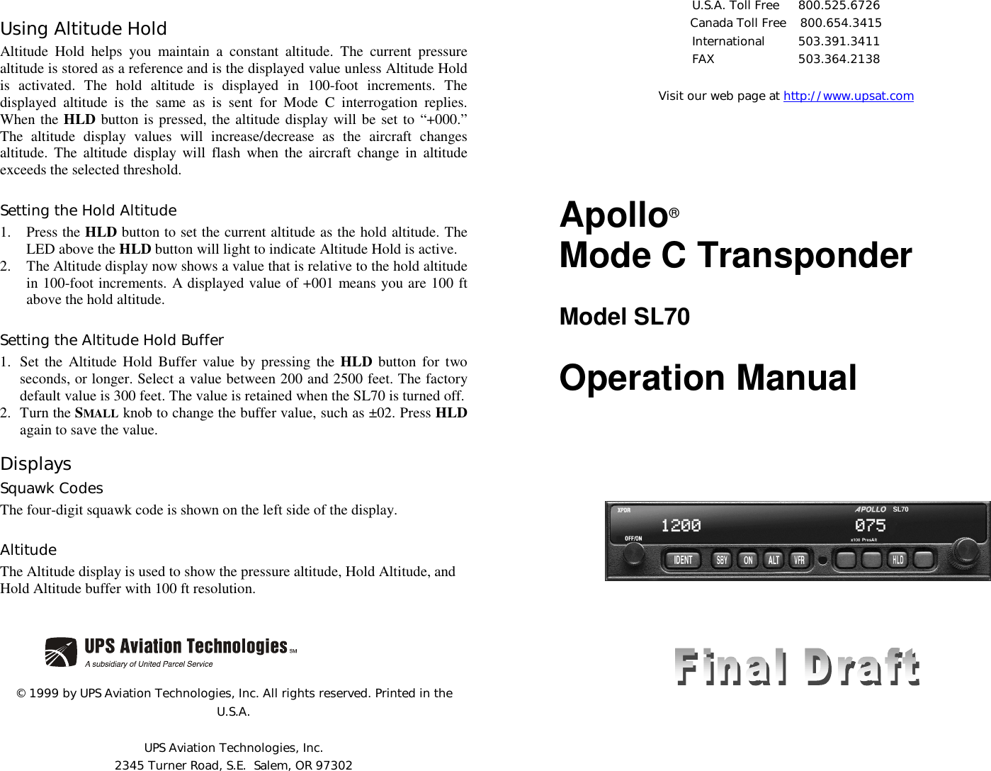 Using Altitude HoldAltitude Hold helps you maintain a constant altitude. The current pressurealtitude is stored as a reference and is the displayed value unless Altitude Holdis activated. The hold altitude is displayed in 100-foot increments. Thedisplayed altitude is the same as is sent for Mode C interrogation replies.When the HLD button is pressed, the altitude display will be set to “+000.”The altitude display values will increase/decrease as the aircraft changesaltitude. The altitude display will flash when the aircraft change in altitudeexceeds the selected threshold.Setting the Hold Altitude1. Press the HLD button to set the current altitude as the hold altitude. TheLED above the HLD button will light to indicate Altitude Hold is active.2. The Altitude display now shows a value that is relative to the hold altitudein 100-foot increments. A displayed value of +001 means you are 100 ftabove the hold altitude.Setting the Altitude Hold Buffer1. Set the Altitude Hold Buffer value by pressing the HLD button for twoseconds, or longer. Select a value between 200 and 2500 feet. The factorydefault value is 300 feet. The value is retained when the SL70 is turned off.2. Turn the SMALL knob to change the buffer value, such as ±02. Press HLDagain to save the value.DisplaysSquawk CodesThe four-digit squawk code is shown on the left side of the display.AltitudeThe Altitude display is used to show the pressure altitude, Hold Altitude, andHold Altitude buffer with 100 ft resolution.© 1999 by UPS Aviation Technologies, Inc. All rights reserved. Printed in theU.S.A.UPS Aviation Technologies, Inc.2345 Turner Road, S.E.  Salem, OR 97302U.S.A. Toll Free  800.525.6726Canada Toll Free  800.654.3415International 503.391.3411FAX 503.364.2138Visit our web page at http://www.upsat.comApollo®Mode C TransponderModel SL70Operation Manual