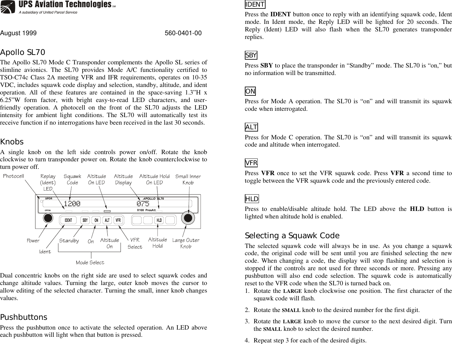 August 1999 560-0401-00Apollo SL70The Apollo SL70 Mode C Transponder complements the Apollo SL series ofslimline avionics. The SL70 provides Mode A/C functionality certified toTSO-C74c Class 2A meeting VFR and IFR requirements, operates on 10-35VDC, includes squawk code display and selection, standby, altitude, and identoperation. All of these features are contained in the space-saving 1.3”H x6.25”W form factor, with bright easy-to-read LED characters, and user-friendly operation. A photocell on the front of the SL70 adjusts the LEDintensity for ambient light conditions. The SL70 will automatically test itsreceive function if no interrogations have been received in the last 30 seconds.KnobsA single knob on the left side controls power on/off. Rotate the knobclockwise to turn transponder power on. Rotate the knob counterclockwise toturn power off.Dual concentric knobs on the right side are used to select squawk codes andchange altitude values. Turning the large, outer knob moves the cursor toallow editing of the selected character. Turning the small, inner knob changesvalues.PushbuttonsPress the pushbutton once to activate the selected operation. An LED aboveeach pushbutton will light when that button is pressed.IDENTPress the IDENT button once to reply with an identifying squawk code, Identmode. In Ident mode, the Reply LED will be lighted for 20 seconds. TheReply (Ident) LED will also flash when the SL70 generates transponderreplies.SBYPress SBY to place the transponder in “Standby” mode. The SL70 is “on,” butno information will be transmitted.ONPress for Mode A operation. The SL70 is “on” and will transmit its squawkcode when interrogated.ALTPress for Mode C operation. The SL70 is “on” and will transmit its squawkcode and altitude when interrogated.VFRPress VFR once to set the VFR squawk code. Press VFR a second time totoggle between the VFR squawk code and the previously entered code.HLDPress to enable/disable altitude hold. The LED above the HLD button islighted when altitude hold is enabled.Selecting a Squawk CodeThe selected squawk code will always be in use. As you change a squawkcode, the original code will be sent until you are finished selecting the newcode. When changing a code, the display will stop flashing and selection isstopped if the controls are not used for three seconds or more. Pressing anypushbutton will also end code selection. The squawk code is automaticallyreset to the VFR code when the SL70 is turned back on.1. Rotate the LARGE knob clockwise one position. The first character of thesquawk code will flash.2. Rotate the SMALL knob to the desired number for the first digit.3. Rotate the LARGE knob to move the cursor to the next desired digit. Turnthe SMALL knob to select the desired number.4. Repeat step 3 for each of the desired digits.