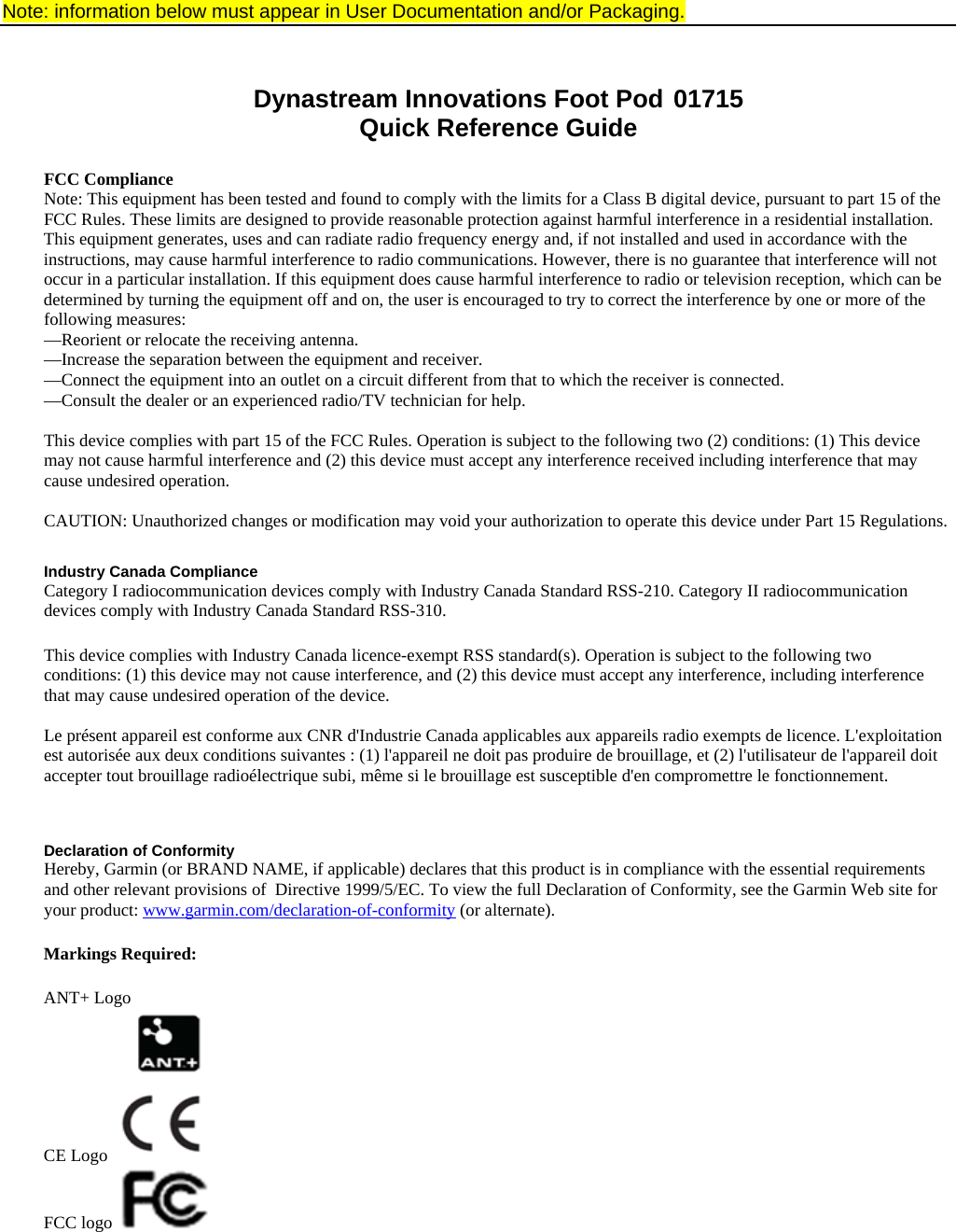 Note: information below must appear in User Documentation and/or Packaging.   Dynastream Innovations Foot Pod  01715 Quick Reference Guide  FCC Compliance Note: This equipment has been tested and found to comply with the limits for a Class B digital device, pursuant to part 15 of the FCC Rules. These limits are designed to provide reasonable protection against harmful interference in a residential installation. This equipment generates, uses and can radiate radio frequency energy and, if not installed and used in accordance with the instructions, may cause harmful interference to radio communications. However, there is no guarantee that interference will not occur in a particular installation. If this equipment does cause harmful interference to radio or television reception, which can be determined by turning the equipment off and on, the user is encouraged to try to correct the interference by one or more of the following measures: —Reorient or relocate the receiving antenna. —Increase the separation between the equipment and receiver. —Connect the equipment into an outlet on a circuit different from that to which the receiver is connected. —Consult the dealer or an experienced radio/TV technician for help.  This device complies with part 15 of the FCC Rules. Operation is subject to the following two (2) conditions: (1) This device may not cause harmful interference and (2) this device must accept any interference received including interference that may cause undesired operation.  CAUTION: Unauthorized changes or modification may void your authorization to operate this device under Part 15 Regulations.  Industry Canada Compliance Category I radiocommunication devices comply with Industry Canada Standard RSS-210. Category II radiocommunication devices comply with Industry Canada Standard RSS-310.   This device complies with Industry Canada licence-exempt RSS standard(s). Operation is subject to the following two conditions: (1) this device may not cause interference, and (2) this device must accept any interference, including interference that may cause undesired operation of the device.  Le présent appareil est conforme aux CNR d&apos;Industrie Canada applicables aux appareils radio exempts de licence. L&apos;exploitation est autorisée aux deux conditions suivantes : (1) l&apos;appareil ne doit pas produire de brouillage, et (2) l&apos;utilisateur de l&apos;appareil doit accepter tout brouillage radioélectrique subi, même si le brouillage est susceptible d&apos;en compromettre le fonctionnement.   Declaration of Conformity Hereby, Garmin (or BRAND NAME, if applicable) declares that this product is in compliance with the essential requirements and other relevant provisions of  Directive 1999/5/EC. To view the full Declaration of Conformity, see the Garmin Web site for your product: www.garmin.com/declaration-of-conformity (or alternate).  Markings Required:  ANT+ Logo   CE Logo   FCC logo     