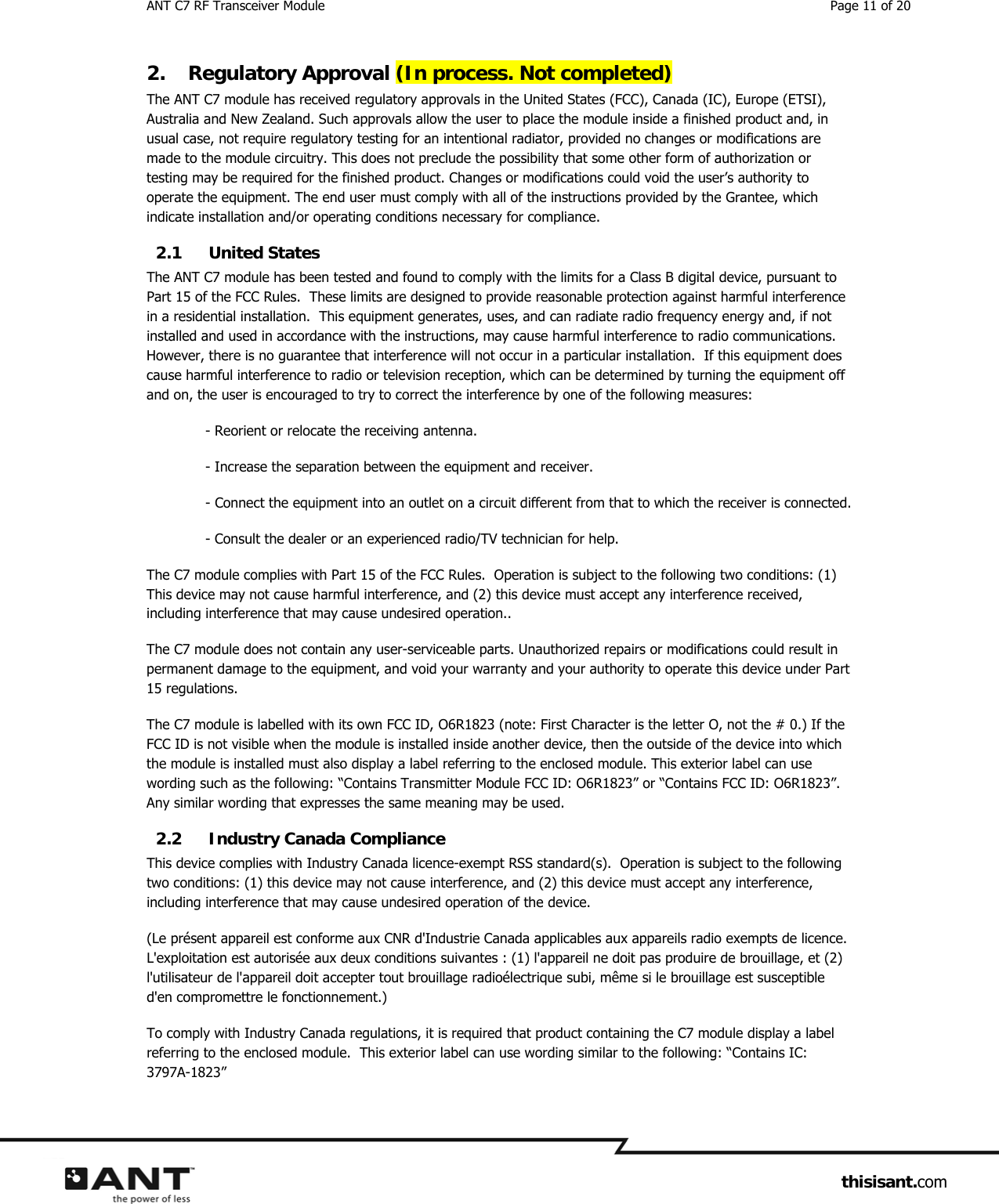 ANT C7 RF Transceiver Module  Page 11 of 20                     thisisant.com 2. Regulatory Approval (In process. Not completed) The ANT C7 module has received regulatory approvals in the United States (FCC), Canada (IC), Europe (ETSI), Australia and New Zealand. Such approvals allow the user to place the module inside a finished product and, in usual case, not require regulatory testing for an intentional radiator, provided no changes or modifications are made to the module circuitry. This does not preclude the possibility that some other form of authorization or testing may be required for the finished product. Changes or modifications could void the user’s authority to operate the equipment. The end user must comply with all of the instructions provided by the Grantee, which indicate installation and/or operating conditions necessary for compliance. 2.1 United States The ANT C7 module has been tested and found to comply with the limits for a Class B digital device, pursuant to Part 15 of the FCC Rules.  These limits are designed to provide reasonable protection against harmful interference in a residential installation.  This equipment generates, uses, and can radiate radio frequency energy and, if not installed and used in accordance with the instructions, may cause harmful interference to radio communications.  However, there is no guarantee that interference will not occur in a particular installation.  If this equipment does cause harmful interference to radio or television reception, which can be determined by turning the equipment off and on, the user is encouraged to try to correct the interference by one of the following measures: - Reorient or relocate the receiving antenna. - Increase the separation between the equipment and receiver. - Connect the equipment into an outlet on a circuit different from that to which the receiver is connected. - Consult the dealer or an experienced radio/TV technician for help. The C7 module complies with Part 15 of the FCC Rules.  Operation is subject to the following two conditions: (1) This device may not cause harmful interference, and (2) this device must accept any interference received, including interference that may cause undesired operation.. The C7 module does not contain any user-serviceable parts. Unauthorized repairs or modifications could result in permanent damage to the equipment, and void your warranty and your authority to operate this device under Part 15 regulations. The C7 module is labelled with its own FCC ID, O6R1823 (note: First Character is the letter O, not the # 0.) If the FCC ID is not visible when the module is installed inside another device, then the outside of the device into which the module is installed must also display a label referring to the enclosed module. This exterior label can use wording such as the following: “Contains Transmitter Module FCC ID: O6R1823” or “Contains FCC ID: O6R1823”. Any similar wording that expresses the same meaning may be used. 2.2 Industry Canada Compliance This device complies with Industry Canada licence-exempt RSS standard(s).  Operation is subject to the following two conditions: (1) this device may not cause interference, and (2) this device must accept any interference, including interference that may cause undesired operation of the device. (Le présent appareil est conforme aux CNR d&apos;Industrie Canada applicables aux appareils radio exempts de licence.  L&apos;exploitation est autorisée aux deux conditions suivantes : (1) l&apos;appareil ne doit pas produire de brouillage, et (2) l&apos;utilisateur de l&apos;appareil doit accepter tout brouillage radioélectrique subi, même si le brouillage est susceptible d&apos;en compromettre le fonctionnement.) To comply with Industry Canada regulations, it is required that product containing the C7 module display a label referring to the enclosed module.  This exterior label can use wording similar to the following: “Contains IC:  3797A-1823”  