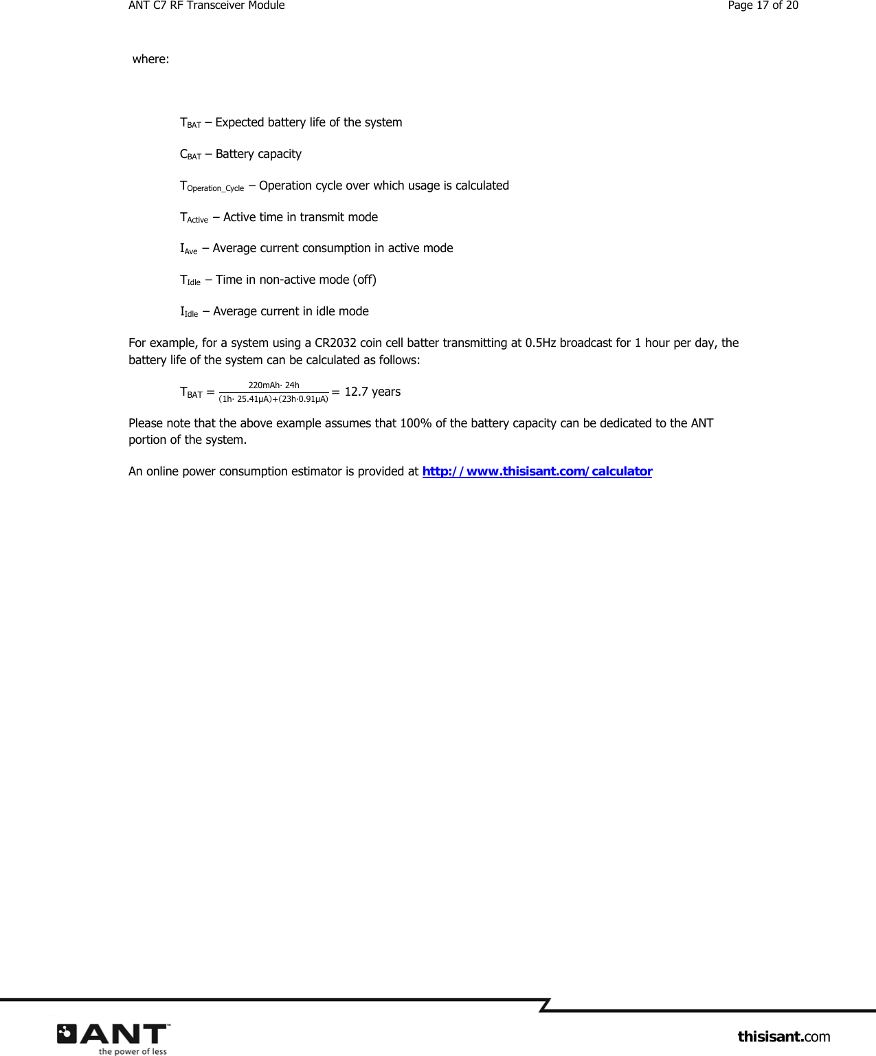 ANT C7 RF Transceiver Module  Page 17 of 20                     thisisant.com  where:  TBAT – Expected battery life of the system CBAT – Battery capacity TOperation_Cycle  – Operation cycle over which usage is calculated TActive  – Active time in transmit mode IAve  – Average current consumption in active mode TIdle  – Time in non-active mode (off) IIdle  – Average current in idle mode For example, for a system using a CR2032 coin cell batter transmitting at 0.5Hz broadcast for 1 hour per day, the battery life of the system can be calculated as follows:  TBAT 220mAh· 24h1h· 25.41μA23h·0.91μA 12.7 years Please note that the above example assumes that 100% of the battery capacity can be dedicated to the ANT portion of the system. An online power consumption estimator is provided at http://www.thisisant.com/calculator     