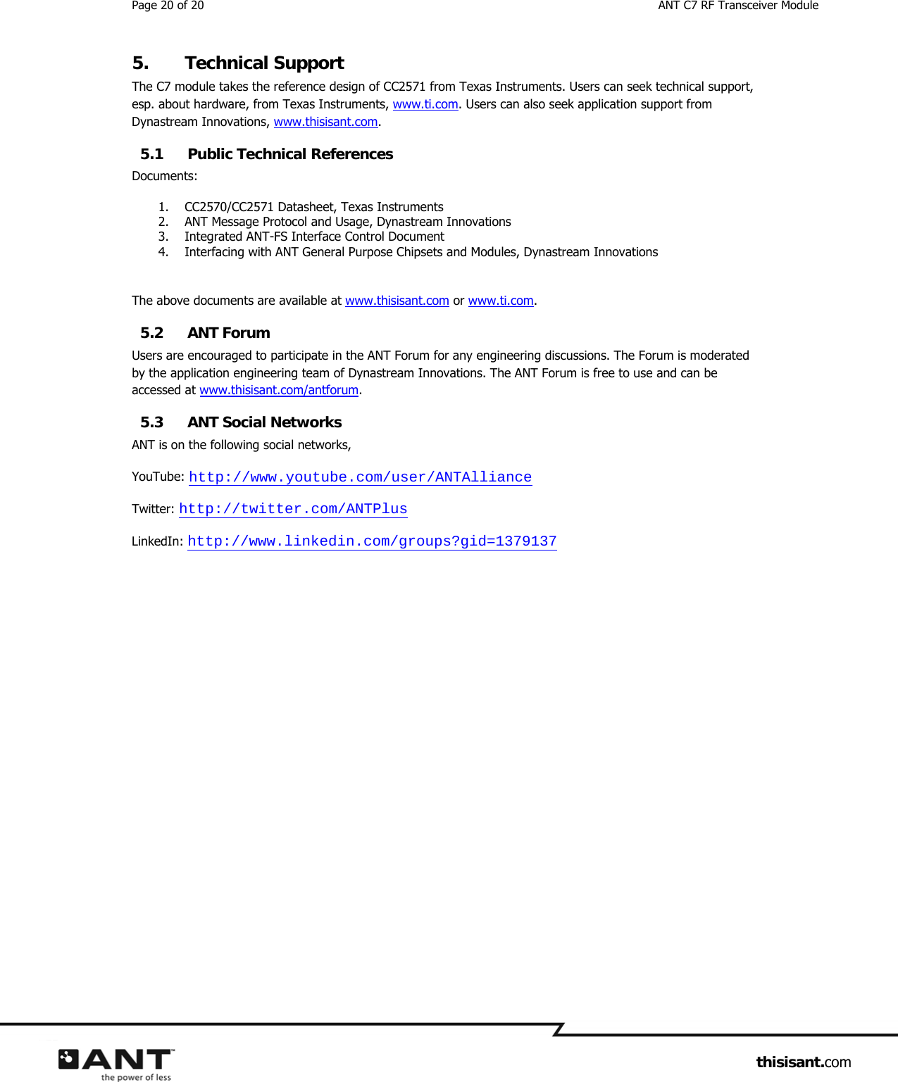 Page 20 of 20  ANT C7 RF Transceiver Module                     thisisant.com 5. Technical Support The C7 module takes the reference design of CC2571 from Texas Instruments. Users can seek technical support, esp. about hardware, from Texas Instruments, www.ti.com. Users can also seek application support from Dynastream Innovations, www.thisisant.com. 5.1 Public Technical References Documents: 1. CC2570/CC2571 Datasheet, Texas Instruments 2. ANT Message Protocol and Usage, Dynastream Innovations 3. Integrated ANT-FS Interface Control Document 4. Interfacing with ANT General Purpose Chipsets and Modules, Dynastream Innovations  The above documents are available at www.thisisant.com or www.ti.com. 5.2 ANT Forum Users are encouraged to participate in the ANT Forum for any engineering discussions. The Forum is moderated by the application engineering team of Dynastream Innovations. The ANT Forum is free to use and can be accessed at www.thisisant.com/antforum. 5.3 ANT Social Networks ANT is on the following social networks, YouTube: http://www.youtube.com/user/ANTAlliance Twitter: http://twitter.com/ANTPlus LinkedIn: http://www.linkedin.com/groups?gid=1379137   