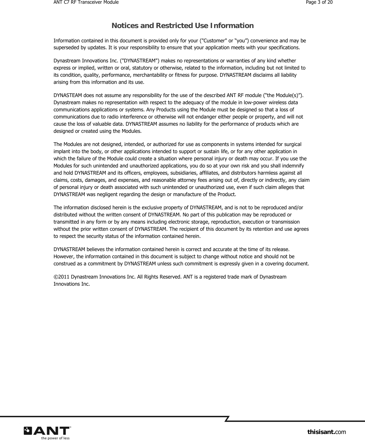 ANT C7 RF Transceiver Module  Page 3 of 20                     thisisant.com Notices and Restricted Use Information Information contained in this document is provided only for your (&quot;Customer&quot; or “you”) convenience and may be superseded by updates. It is your responsibility to ensure that your application meets with your specifications. Dynastream Innovations Inc. (&quot;DYNASTREAM&quot;) makes no representations or warranties of any kind whether express or implied, written or oral, statutory or otherwise, related to the information, including but not limited to its condition, quality, performance, merchantability or fitness for purpose. DYNASTREAM disclaims all liability arising from this information and its use. DYNASTEAM does not assume any responsibility for the use of the described ANT RF module (“the Module(s)”). Dynastream makes no representation with respect to the adequacy of the module in low-power wireless data communications applications or systems. Any Products using the Module must be designed so that a loss of communications due to radio interference or otherwise will not endanger either people or property, and will not cause the loss of valuable data. DYNASTREAM assumes no liability for the performance of products which are designed or created using the Modules.  The Modules are not designed, intended, or authorized for use as components in systems intended for surgical implant into the body, or other applications intended to support or sustain life, or for any other application in which the failure of the Module could create a situation where personal injury or death may occur. If you use the Modules for such unintended and unauthorized applications, you do so at your own risk and you shall indemnify and hold DYNASTREAM and its officers, employees, subsidiaries, affiliates, and distributors harmless against all claims, costs, damages, and expenses, and reasonable attorney fees arising out of, directly or indirectly, any claim of personal injury or death associated with such unintended or unauthorized use, even if such claim alleges that DYNASTREAM was negligent regarding the design or manufacture of the Product. The information disclosed herein is the exclusive property of DYNASTREAM, and is not to be reproduced and/or distributed without the written consent of DYNASTREAM. No part of this publication may be reproduced or transmitted in any form or by any means including electronic storage, reproduction, execution or transmission without the prior written consent of DYNASTREAM. The recipient of this document by its retention and use agrees to respect the security status of the information contained herein. DYNASTREAM believes the information contained herein is correct and accurate at the time of its release. However, the information contained in this document is subject to change without notice and should not be construed as a commitment by DYNASTREAM unless such commitment is expressly given in a covering document. ©2011 Dynastream Innovations Inc. All Rights Reserved. ANT is a registered trade mark of Dynastream Innovations Inc.   