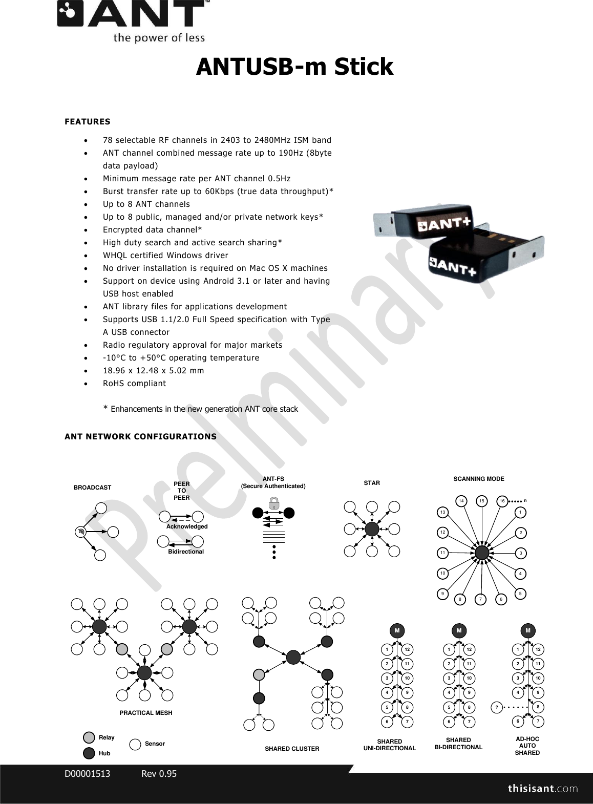  D00001513  Rev 0.95  ANTUSB-m Stick  FEATURES  78 selectable RF channels in 2403 to 2480MHz ISM band  ANT channel combined message rate up to 190Hz (8byte data payload)  Minimum message rate per ANT channel 0.5Hz   Burst transfer rate up to 60Kbps (true data throughput)*  Up to 8 ANT channels  Up to 8 public, managed and/or private network keys*  Encrypted data channel*  High duty search and active search sharing *  WHQL certified Windows driver   No driver installation is required on Mac OS X machines  Support on device using Android 3.1 or later and having USB host enabled  ANT library files for applications development   Supports USB 1.1/2.0 Full Speed specification with Type A USB connector  Radio regulatory approval for major markets   -10°C to +50°C operating temperature  18.96 x 12.48 x 5.02 mm  RoHS compliant  * Enhancements in the new generation ANT core stack   ANT NETWORK CONFIGURATIONS 1122113104 95 86 7MPEER TO PEERSTARPRACTICAL MESHSHARED BI-DIRECTIONAL 8 7 691011121314 15 1654321SCANNING MODEANT-FS (Secure Authenticated)1122113104 9?86 7MAD-HOC AUTO SHARED1122113104 95 86 7MSHARED UNI-DIRECTIONALnBidirectionalAcknowledgedBROADCASTSHARED CLUSTERSensorHubRelay