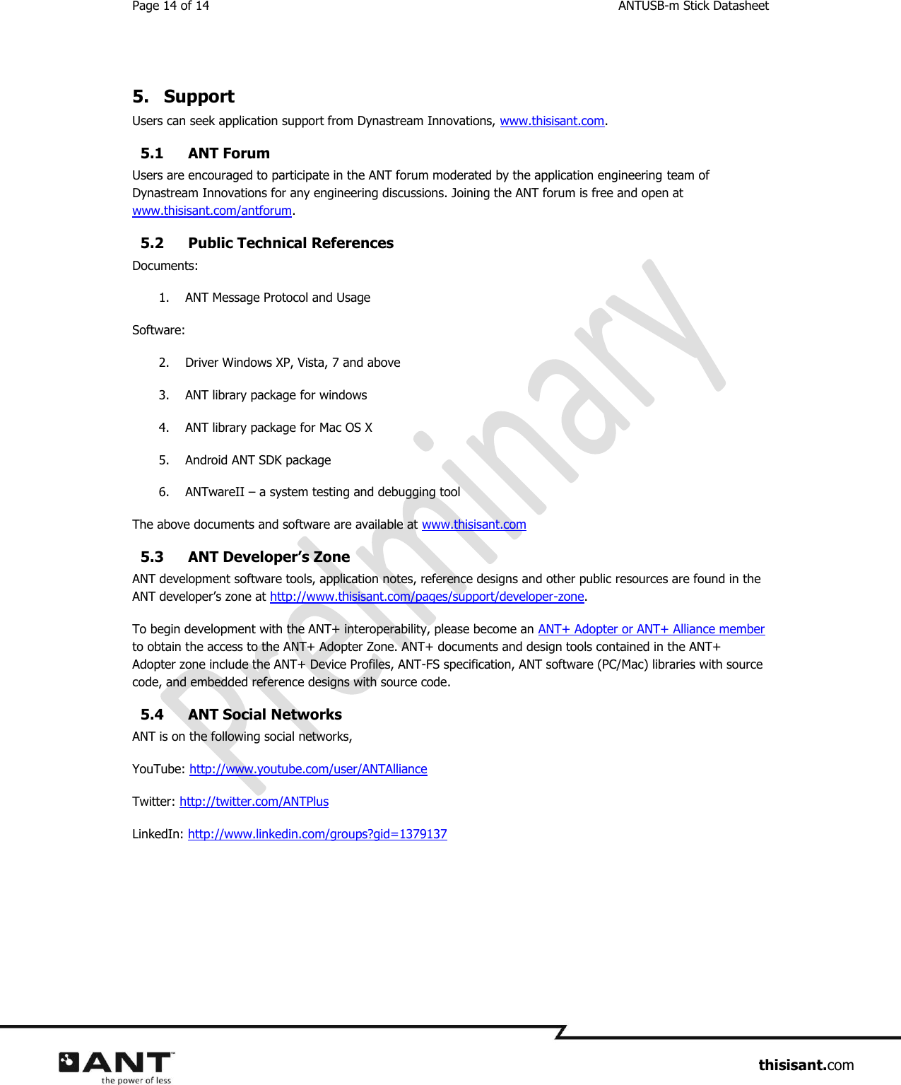 Page 14 of 14  ANTUSB-m Stick Datasheet                     thisisant.com  5.  Support Users can seek application support from Dynastream Innovations, www.thisisant.com. 5.1 ANT Forum Users are encouraged to participate in the ANT forum moderated by the application engineering team of Dynastream Innovations for any engineering discussions. Joining the ANT forum is free and open at www.thisisant.com/antforum. 5.2 Public Technical References Documents: 1. ANT Message Protocol and Usage Software: 2. Driver Windows XP, Vista, 7 and above 3. ANT library package for windows 4. ANT library package for Mac OS X 5. Android ANT SDK package 6. ANTwareII – a system testing and debugging tool The above documents and software are available at www.thisisant.com  5.3 ANT Developer’s Zone ANT development software tools, application notes, reference designs and other public resources are found in the ANT developer’s zone at http://www.thisisant.com/pages/support/developer-zone.  To begin development with the ANT+ interoperability, please become an ANT+ Adopter or ANT+ Alliance member to obtain the access to the ANT+ Adopter Zone. ANT+ documents and design tools contained in the ANT+ Adopter zone include the ANT+ Device Profiles, ANT-FS specification, ANT software (PC/Mac) libraries with source code, and embedded reference designs with source code.  5.4 ANT Social Networks ANT is on the following social networks, YouTube: http://www.youtube.com/user/ANTAlliance Twitter: http://twitter.com/ANTPlus LinkedIn: http://www.linkedin.com/groups?gid=1379137  