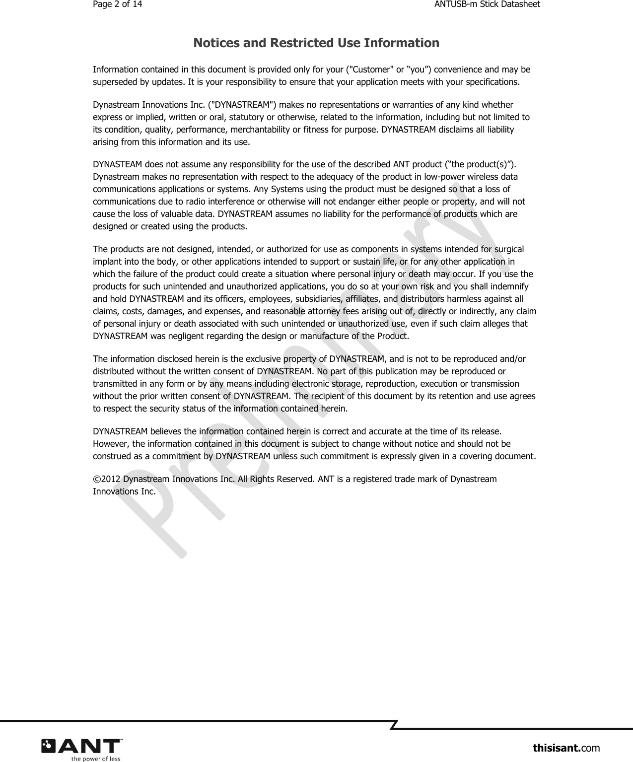 Page 2 of 14  ANTUSB-m Stick Datasheet                     thisisant.com Notices and Restricted Use Information Information contained in this document is provided only for your (&quot;Customer&quot; or “you”) convenience and may be superseded by updates. It is your responsibility to ensure that your application meets with your specifications. Dynastream Innovations Inc. (&quot;DYNASTREAM&quot;) makes no representations or warranties of any kind whether express or implied, written or oral, statutory or otherwise, related to the information, including but not limited to its condition, quality, performance, merchantability or fitness for purpose. DYNASTREAM disclaims all liability arising from this information and its use. DYNASTEAM does not assume any responsibility for the use of the described ANT product (“the product(s)”). Dynastream makes no representation with respect to the adequacy of the product in low-power wireless data communications applications or systems. Any Systems using the product must be designed so that a loss of communications due to radio interference or otherwise will not endanger either people or property, and will not cause the loss of valuable data. DYNASTREAM assumes no liability for the performance of products which are designed or created using the products.  The products are not designed, intended, or authorized for use as components in systems intended for surgical implant into the body, or other applications intended to support or sustain life, or for any other application in which the failure of the product could create a situation where personal injury or death may occur. If you use the products for such unintended and unauthorized applications, you do so at your own risk and you shall indemnify and hold DYNASTREAM and its officers, employees, subsidiaries, affiliates, and distributors harmless against all claims, costs, damages, and expenses, and reasonable attorney fees arising out of, directly or indirectly, any claim of personal injury or death associated with such unintended or unauthorized use, even if such claim alleges that DYNASTREAM was negligent regarding the design or manufacture of the Product. The information disclosed herein is the exclusive property of DYNASTREAM, and is not to be reproduced and/or distributed without the written consent of DYNASTREAM. No part of this publication may be reproduced or transmitted in any form or by any means including electronic storage, reproduction, execution or transmission without the prior written consent of DYNASTREAM. The recipient of this document by its retention and use agrees to respect the security status of the information contained herein. DYNASTREAM believes the information contained herein is correct and accurate at the time of its release. However, the information contained in this document is subject to change without notice and should not be construed as a commitment by DYNASTREAM unless such commitment is expressly given in a covering document. © 2012 Dynastream Innovations Inc. All Rights Reserved. ANT is a registered trade mark of Dynastream Innovations Inc.    