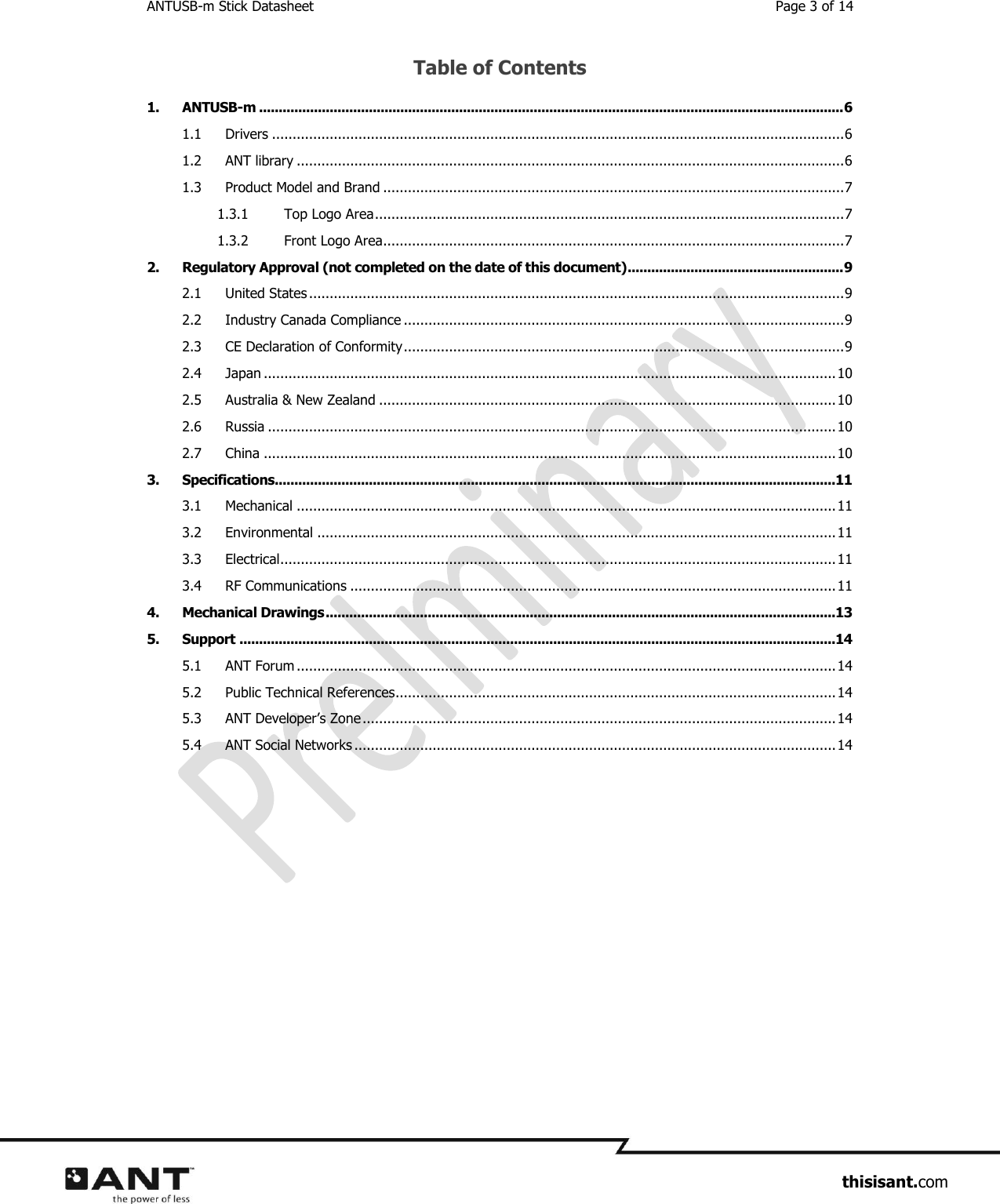 ANTUSB-m Stick Datasheet  Page 3 of 14                     thisisant.com Table of Contents 1. ANTUSB-m ..................................................................................................................................................... 6 1.1 Drivers ........................................................................................................................................... 6 1.2 ANT library ..................................................................................................................................... 6 1.3 Product Model and Brand ................................................................................................................ 7 1.3.1 Top Logo Area .................................................................................................................. 7 1.3.2 Front Logo Area ................................................................................................................ 7 2. Regulatory Approval (not completed on the date of this document) ....................................................... 9 2.1 United States .................................................................................................................................. 9 2.2 Industry Canada Compliance ........................................................................................................... 9 2.3 CE Declaration of Conformity ........................................................................................................... 9 2.4 Japan ........................................................................................................................................... 10 2.5 Australia &amp; New Zealand ............................................................................................................... 10 2.6 Russia .......................................................................................................................................... 10 2.7 China ........................................................................................................................................... 10 3. Specifications...............................................................................................................................................11 3.1 Mechanical ................................................................................................................................... 11 3.2 Environmental .............................................................................................................................. 11 3.3 Electrical ....................................................................................................................................... 11 3.4 RF Communications ...................................................................................................................... 11 4. Mechanical Drawings ..................................................................................................................................13 5. Support ........................................................................................................................................................14 5.1 ANT Forum ................................................................................................................................... 14 5.2 Public Technical References ........................................................................................................... 14 5.3 ANT Developer’s Zone ................................................................................................................... 14 5.4 ANT Social Networks ..................................................................................................................... 14     