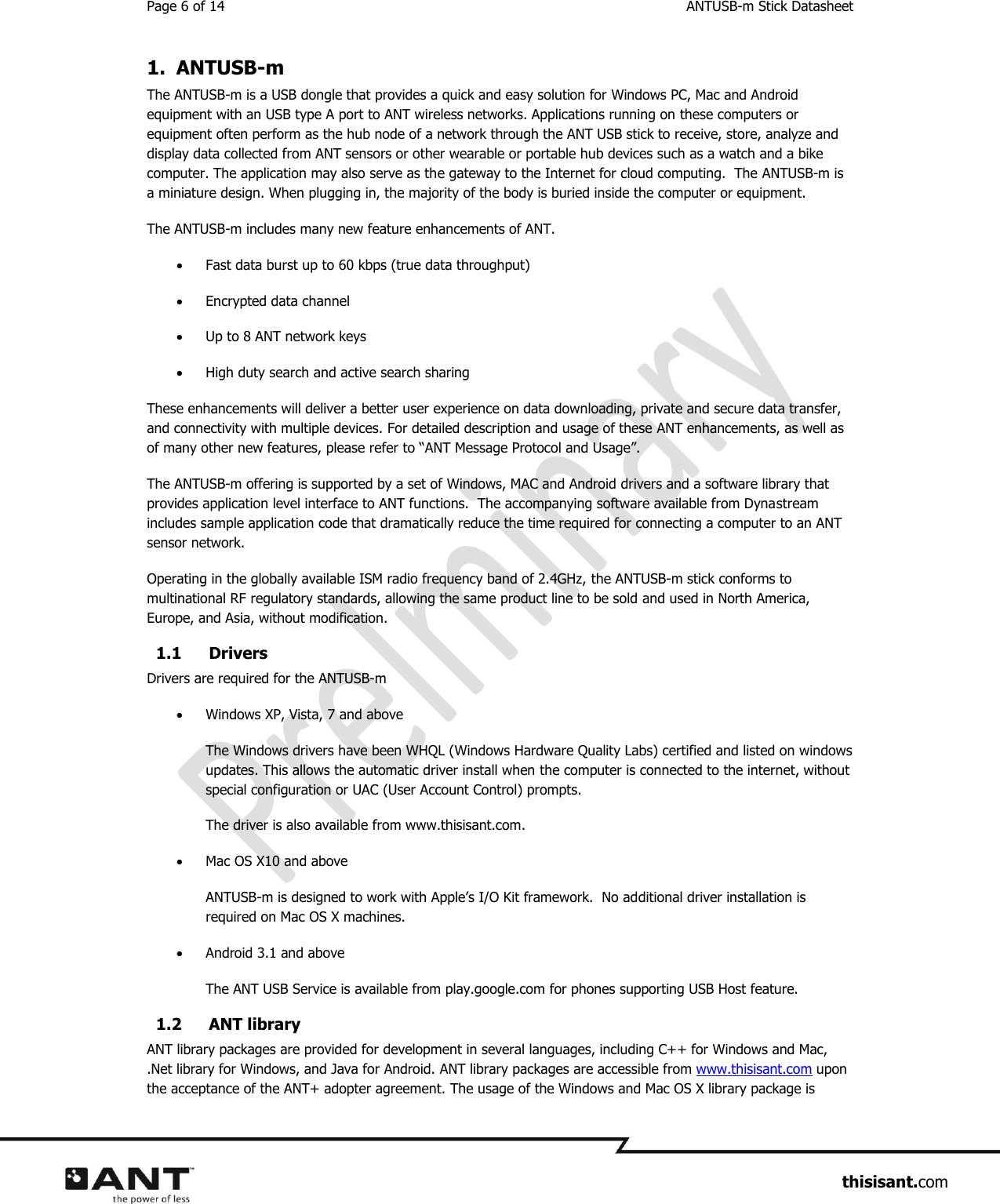 Page 6 of 14  ANTUSB-m Stick Datasheet                     thisisant.com 1. ANTUSB-m The ANTUSB-m is a USB dongle that provides a quick and easy solution for Windows PC, Mac and Android equipment with an USB type A port to ANT wireless networks. Applications running on these computers or equipment often perform as the hub node of a network through the ANT USB stick to receive, store, analyze and display data collected from ANT sensors or other wearable or portable hub devices such as a watch and a bike computer. The application may also serve as the gateway to the Internet for cloud computing.  The ANTUSB-m is a miniature design. When plugging in, the majority of the body is buried inside the computer or equipment.   The ANTUSB-m includes many new feature enhancements of ANT.    Fast data burst up to 60 kbps (true data throughput)   Encrypted data channel  Up to 8 ANT network keys  High duty search and active search sharing These enhancements will deliver a better user experience on data downloading, private and secure data transfer, and connectivity with multiple devices. For detailed description and usage of these ANT enhancements, as well as of many other new features, please refer to “ANT Message Protocol and Usage”. The ANTUSB-m offering is supported by a set of Windows, MAC and Android drivers and a software library that provides application level interface to ANT functions.  The accompanying software available from Dynastream includes sample application code that dramatically reduce the time required for connecting a computer to an ANT sensor network.  Operating in the globally available ISM radio frequency band of 2.4GHz, the ANTUSB-m stick conforms to multinational RF regulatory standards, allowing the same product line to be sold and used in North America, Europe, and Asia, without modification. 1.1 Drivers Drivers are required for the ANTUSB-m  Windows XP, Vista, 7 and above The Windows drivers have been WHQL (Windows Hardware Quality Labs) certified and listed on windows updates. This allows the automatic driver install when the computer is connected to the internet, without special configuration or UAC (User Account Control) prompts.  The driver is also available from www.thisisant.com.   Mac OS X10 and above ANTUSB-m is designed to work with Apple’s I/O Kit framework.  No additional driver installation is required on Mac OS X machines.  Android 3.1 and above The ANT USB Service is available from play.google.com for phones supporting USB Host feature.  1.2 ANT library ANT library packages are provided for development in several languages, including C++ for Windows and Mac, .Net library for Windows, and Java for Android. ANT library packages are accessible from www.thisisant.com upon the acceptance of the ANT+ adopter agreement. The usage of the Windows and Mac OS X library package is 