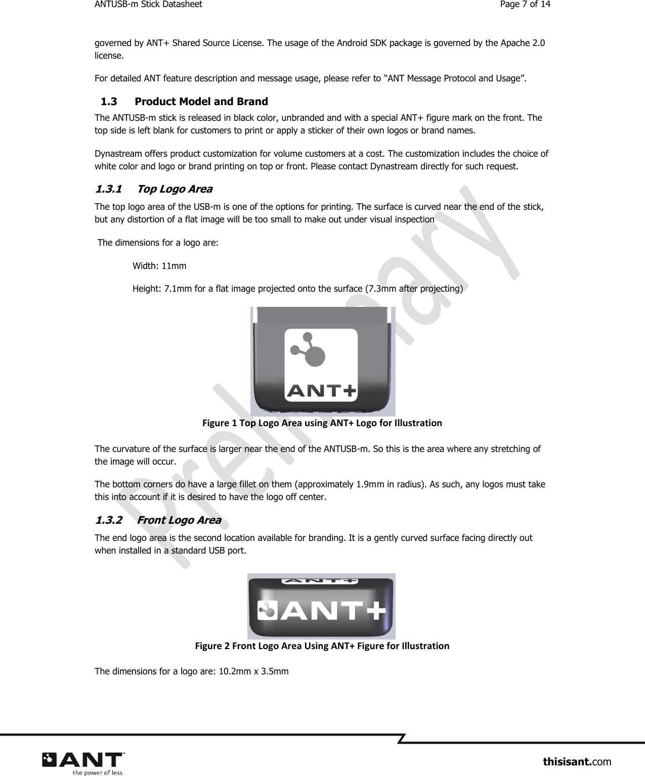 ANTUSB-m Stick Datasheet  Page 7 of 14                     thisisant.com governed by ANT+ Shared Source License. The usage of the Android SDK package is governed by the Apache 2.0 license.  For detailed ANT feature description and message usage, please refer to “ANT Message Protocol and Usage”. 1.3 Product Model and Brand The ANTUSB-m stick is released in black color, unbranded and with a special ANT+ figure mark on the front. The top side is left blank for customers to print or apply a sticker of their own logos or brand names.  Dynastream offers product customization for volume customers at a cost. The customization includes the choice of white color and logo or brand printing on top or front. Please contact Dynastream directly for such request.  1.3.1 Top Logo Area The top logo area of the USB-m is one of the options for printing. The surface is curved near the end of the stick, but any distortion of a flat image will be too small to make out under visual inspection  The dimensions for a logo are:   Width: 11mm   Height: 7.1mm for a flat image projected onto the surface (7.3mm after projecting) Figure 1 Top Logo Area using ANT+ Logo for Illustration The curvature of the surface is larger near the end of the ANTUSB-m. So this is the area where any stretching of the image will occur.  The bottom corners do have a large fillet on them (approximately 1.9mm in radius). As such, any logos must take this into account if it is desired to have the logo off center.  1.3.2 Front Logo Area The end logo area is the second location available for branding. It is a gently curved surface facing directly out when installed in a standard USB port. Figure 2 Front Logo Area Using ANT+ Figure for Illustration The dimensions for a logo are: 10.2mm x 3.5mm 