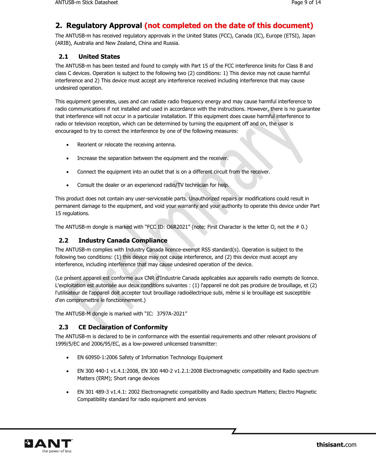ANTUSB-m Stick Datasheet  Page 9 of 14                     thisisant.com 2. Regulatory Approval (not completed on the date of this document) The ANTUSB-m has received regulatory approvals in the United States (FCC), Canada (IC), Europe (ETSI), Japan (ARIB), Australia and New Zealand, China and Russia. 2.1 United States The ANTUSB-m has been tested and found to comply with Part 15 of the FCC interference limits for Class B and class C devices. Operation is subject to the following two (2) conditions: 1) This device may not cause harmful interference and 2) This device must accept any interference received including interference that may cause undesired operation. This equipment generates, uses and can radiate radio frequency energy and may cause harmful interference to radio communications if not installed and used in accordance with the instructions. However, there is no guarantee that interference will not occur in a particular installation. If this equipment does cause harmful interference to radio or television reception, which can be determined by turning the equipment off and on, the user is encouraged to try to correct the interference by one of the following measures:  Reorient or relocate the receiving antenna.  Increase the separation between the equipment and the receiver.  Connect the equipment into an outlet that is on a different circuit from the receiver.  Consult the dealer or an experienced radio/TV technician for help. This product does not contain any user-serviceable parts. Unauthorized repairs or modifications could result in permanent damage to the equipment, and void your warranty and your authority to operate this device under Part 15 regulations. The ANTUSB-m dongle is marked with “FCC ID: O6R2021” (note: First Character is the letter O, not the # 0.)  2.2 Industry Canada Compliance The ANTUSB-m complies with Industry Canada licence-exempt RSS standard(s). Operation is subject to the following two conditions: (1) this device may not cause interference, and (2) this device must accept any interference, including interference that may cause undesired operation of the device. (Le présent appareil est conforme aux CNR d&apos;Industrie Canada applicables aux appareils radio exempts de licence.  L&apos;exploitation est autorisée aux deux conditions suivantes : (1) l&apos;appareil ne doit pas produire de brouillage, et (2) l&apos;utilisateur de l&apos;appareil doit accepter tout brouillage radioélectrique subi, même si le brouillage est susceptible d&apos;en compromettre le fonctionnement.) The ANTUSB-M dongle is marked with “IC:  3797A-2021”  2.3 CE Declaration of Conformity The ANTUSB-m is declared to be in conformance with the essential requirements and other relevant provisions of 1999/5/EC and 2006/95/EC, as a low-powered unlicensed transmitter:  EN 60950-1:2006 Safety of Information Technology Equipment  EN 300 440-1 v1.4.1:2008, EN 300 440-2 v1.2.1:2008 Electromagnetic compatibility and Radio spectrum Matters (ERM); Short range devices  EN 301 489-3 v1.4.1: 2002 Electromagnetic compatibility and Radio spectrum Matters; Electro Magnetic Compatibility standard for radio equipment and services 