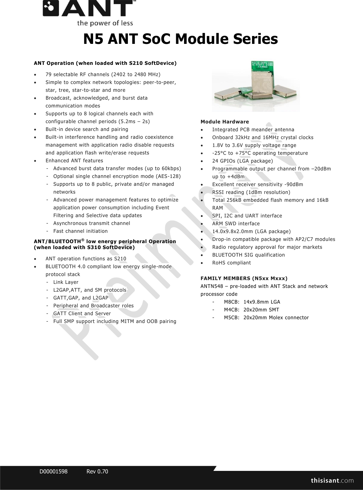  D00001598  Rev 0.70  N5 ANT SoC Module Series ANT Operation (when loaded with S210 SoftDevice)   79 selectable RF channels (2402 to 2480 MHz)  Simple to complex network topologies:  peer-to-peer, star, tree, star-to-star and more  Broadcast, acknowledged, and burst data communication modes  Supports up to 8 logical channels each with configurable channel periods (5.2ms – 2s)  Built-in device search and pairing  Built-in interference handling and radio coexistence management with application radio disable requests and application flash write/erase requests  Enhanced ANT features - Advanced burst data transfer modes (up to 60kbps)  - Optional single channel encryption mode (AES-128) - Supports up to 8 public, private and/o r managed networks - Advanced power management features to optimize application power consumption including Event Filtering and Selective data updates - Asynchronous transmit channel - Fast channel initiation ANT/BLUETOOTH® low energy peripheral Operation (when loaded with S310 SoftDevice)   ANT operation functions as S210  BLUETOOTH 4.0 compliant low energy single-mode protocol stack - Link Layer - L2GAP,ATT, and SM protocols - GATT,GAP, and L2GAP - Peripheral and Broadcaster roles - GATT Client and Server - Full SMP support including MITM and OOB pairing   Module Hardware  Integrated PCB meander antenna  Onboard 32kHz and 16MHz crystal clocks   1.8V to 3.6V supply voltage range  -25°C to +75°C operating temperature  24 GPIOs (LGA package)  Programmable output per channel from –20dBm up to +4dBm  Excellent receiver sensitivity -90dBm  RSSI reading (1dBm resolution)  Total 256kB embedded flash memory and 16kB RAM  SPI, I2C and UART interface  ARM SWD interface  14.0x9.8x2.0mm (LGA package)  Drop-in compatible package with AP2/C7 modules  Radio regulatory approval for major markets  BLUETOOTH SIG qualification  RoHS compliant  FAMILY MEMBERS (N5xx Mxxx) ANTN548 – pre-loaded with ANT Stack and network processor code - M8CB:  14x9.8mm LGA  - M4CB:  20x20mm SMT - M5CB:  20x20mm Molex connector    