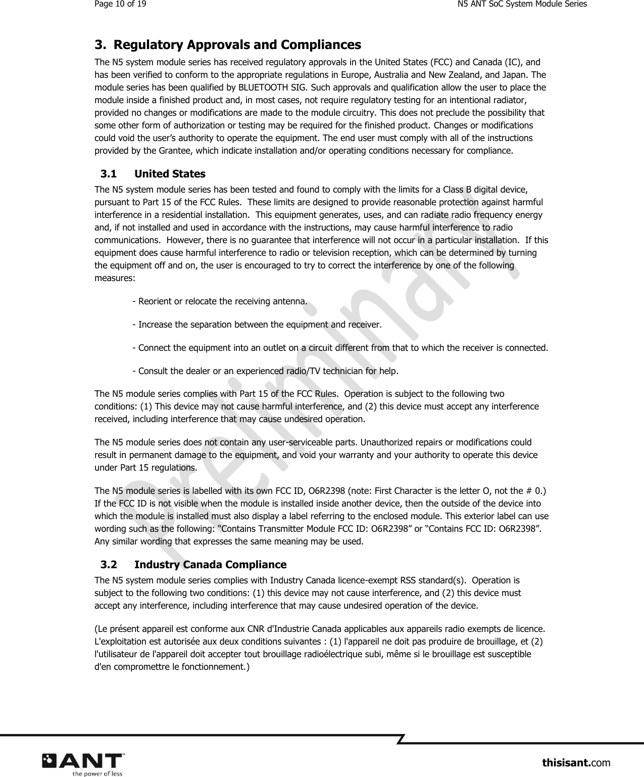 Page 10 of 19  N5 ANT SoC System Module Series                     thisisant.com 3. Regulatory Approvals and Compliances The N5 system module series has received regulatory approvals in the United States (FCC) and Canada (IC), and has been verified to conform to the appropriate regulations in Europe, Australia and New Zealand, and Japan. The module series has been qualified by BLUETOOTH SIG. Such approvals and qualification allow the user to place the module inside a finished product and, in most cases, not require regulatory testing for an intentional radiator, provided no changes or modifications are made to the module circuitry. This does not preclude the possibility that some other form of authorization or testing may be required for the finished product. Changes or modifications could void the user’s authority to operate the equipment. The end user must comply with all of the instructions provided by the Grantee, which indicate installation and/or operating conditions necessary for compliance. 3.1 United States The N5 system module series has been tested and found to comply with the limits for a Class B digital device, pursuant to Part 15 of the FCC Rules.  These limits are designed to provide reasonable protection against harmful interference in a residential installation.  This equipment generates, uses, and can radiate radio frequency energy and, if not installed and used in accordance with the instructions, may cause harmful interference to radio communications.  However, there is no guarantee that interference will not occur in a particular installation.  If this equipment does cause harmful interference to radio or television reception, which can be determined by turning the equipment off and on, the user is encouraged to try to correct the interference by one of the following measures: - Reorient or relocate the receiving antenna. - Increase the separation between the equipment and receiver. - Connect the equipment into an outlet on a circuit different from that to which the receiver is connected. - Consult the dealer or an experienced radio/TV technician for help. The N5 module series complies with Part 15 of the FCC Rules.  Operation is subject to the following two conditions: (1) This device may not cause harmful interference, and (2) this device must accept any interference received, including interference that may cause undesired operation. The N5 module series does not contain any user-serviceable parts. Unauthorized repairs or modifications could result in permanent damage to the equipment, and void your warranty and your authority to operate this device under Part 15 regulations. The N5 module series is labelled with its own FCC ID, O6R2398 (note: First Character is the letter O, not the # 0.) If the FCC ID is not visible when the module is installed inside another device, then the outside of the device into which the module is installed must also display a label referring to the enclosed module. This exterior label can use wording such as the following: “Contains Transmitter Module FCC ID: O6R2398” or “Contains FCC ID: O6R2398”. Any similar wording that expresses the same meaning may be used. 3.2 Industry Canada Compliance The N5 system module series complies with Industry Canada licence-exempt RSS standard(s).  Operation is subject to the following two conditions: (1) this device may not cause interference, and (2) this device must accept any interference, including interference that may cause undesired operation of the device. (Le présent appareil est conforme aux CNR d&apos;Industrie Canada applicables aux appareils radio exempts de licence.  L&apos;exploitation est autorisée aux deux conditions suivantes : (1) l&apos;appareil ne doit pas produire de brouillage, et (2) l&apos;utilisateur de l&apos;appareil doit accepter tout brouillage radioélectrique subi, même si le brouillage est susceptible d&apos;en compromettre le fonctionnement.) 
