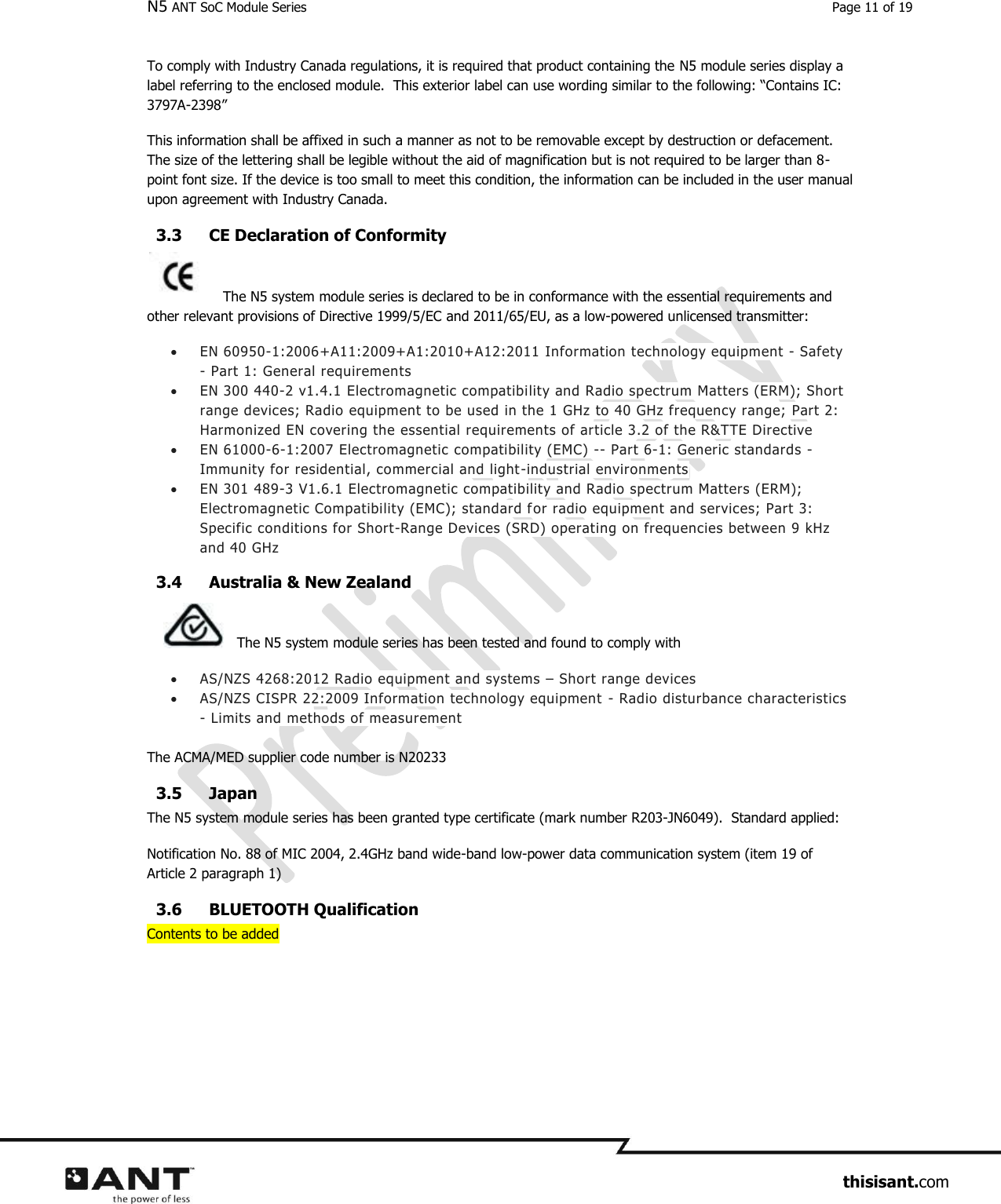 N5 ANT SoC Module Series  Page 11 of 19                     thisisant.com To comply with Industry Canada regulations, it is required that product containing the N5 module series display a label referring to the enclosed module.  This exterior label can use wording similar to the following: “Contains IC:  3797A-2398”  This information shall be affixed in such a manner as not to be removable except by destruction or defacement. The size of the lettering shall be legible without the aid of magnification but is not required to be larger than 8-point font size. If the device is too small to meet this condition, the information can be included in the user manual upon agreement with Industry Canada. 3.3 CE Declaration of Conformity  The N5 system module series is declared to be in conformance with the essential requirements and other relevant provisions of Directive 1999/5/EC and 2011/65/EU, as a low-powered unlicensed transmitter:  EN 60950-1:2006+A11:2009+A1:2010+A12:2011 Information technology equipment - Safety - Part 1: General requirements  EN 300 440-2 v1.4.1 Electromagnetic compatibility and Radio spectrum Matters (ERM); Short range devices; Radio equipment to be used in the 1 GHz to 40 GHz frequency range; Part 2: Harmonized EN covering the essential requirements of article 3.2 of the R&amp;TTE Directive   EN 61000-6-1:2007 Electromagnetic compatibility (EMC) -- Part 6-1: Generic standards - Immunity for residential, commercial and light-industrial environments  EN 301 489-3 V1.6.1 Electromagnetic compatibility and Radio spectrum Matters (ERM); Electromagnetic Compatibility (EMC); standard for radio equipment and services; Part 3: Specific conditions for Short-Range Devices (SRD) operating on frequencies between 9 kHz and 40 GHz 3.4 Australia &amp; New Zealand  The N5 system module series has been tested and found to comply with   AS/NZS 4268:2012 Radio equipment and systems – Short range devices  AS/NZS CISPR 22:2009 Information technology equipment - Radio disturbance characteristics - Limits and methods of measurement  The ACMA/MED supplier code number is N20233  3.5 Japan  The N5 system module series has been granted type certificate (mark number R203-JN6049).  Standard applied: Notification No. 88 of MIC 2004, 2.4GHz band wide-band low-power data communication system (item 19 of Article 2 paragraph 1) 3.6 BLUETOOTH Qualification Contents to be added   