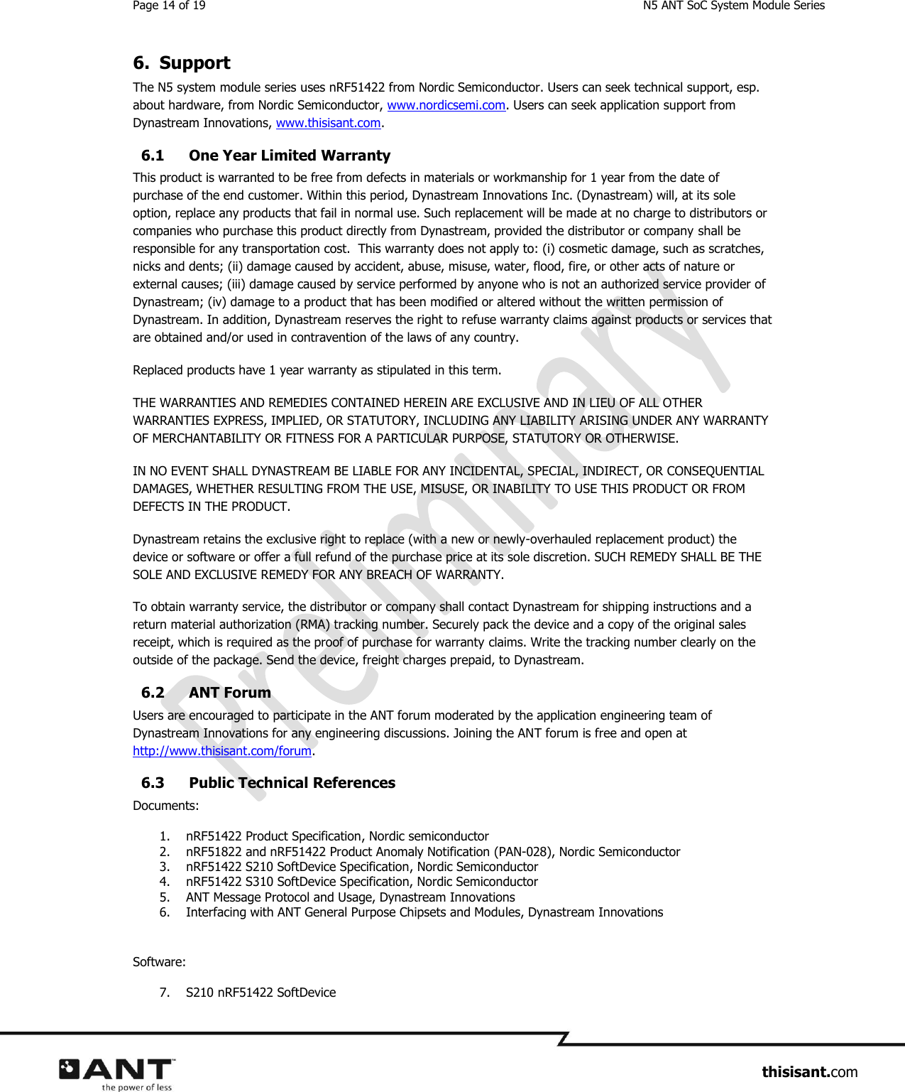 Page 14 of 19  N5 ANT SoC System Module Series                     thisisant.com 6. Support The N5 system module series uses nRF51422 from Nordic Semiconductor. Users can seek technical support, esp. about hardware, from Nordic Semiconductor, www.nordicsemi.com. Users can seek application support from Dynastream Innovations, www.thisisant.com. 6.1 One Year Limited Warranty This product is warranted to be free from defects in materials or workmanship for 1 year from the date of purchase of the end customer. Within this period, Dynastream Innovations Inc. (Dynastream) will, at its sole option, replace any products that fail in normal use. Such replacement will be made at no charge to distributors or companies who purchase this product directly from Dynastream, provided the distributor or company shall be responsible for any transportation cost.  This warranty does not apply to: (i) cosmetic damage, such as scratches, nicks and dents; (ii) damage caused by accident, abuse, misuse, water, flood, fire, or other acts of nature or external causes; (iii) damage caused by service performed by anyone who is not an authorized service provider of Dynastream; (iv) damage to a product that has been modified or altered without the written permission of Dynastream. In addition, Dynastream reserves the right to refuse warranty claims against products or services that are obtained and/or used in contravention of the laws of any country. Replaced products have 1 year warranty as stipulated in this term. THE WARRANTIES AND REMEDIES CONTAINED HEREIN ARE EXCLUSIVE AND IN LIEU OF ALL OTHER WARRANTIES EXPRESS, IMPLIED, OR STATUTORY, INCLUDING ANY LIABILITY ARISING UNDER ANY WARRANTY OF MERCHANTABILITY OR FITNESS FOR A PARTICULAR PURPOSE, STATUTORY OR OTHERWISE.  IN NO EVENT SHALL DYNASTREAM BE LIABLE FOR ANY INCIDENTAL, SPECIAL, INDIRECT, OR CONSEQUENTIAL DAMAGES, WHETHER RESULTING FROM THE USE, MISUSE, OR INABILITY TO USE THIS PRODUCT OR FROM DEFECTS IN THE PRODUCT.  Dynastream retains the exclusive right to replace (with a new or newly-overhauled replacement product) the device or software or offer a full refund of the purchase price at its sole discretion. SUCH REMEDY SHALL BE THE SOLE AND EXCLUSIVE REMEDY FOR ANY BREACH OF WARRANTY. To obtain warranty service, the distributor or company shall contact Dynastream for shipping instructions and a return material authorization (RMA) tracking number. Securely pack the device and a copy of the original sales receipt, which is required as the proof of purchase for warranty claims. Write the tracking number clearly on the outside of the package. Send the device, freight charges prepaid, to Dynastream. 6.2 ANT Forum Users are encouraged to participate in the ANT forum moderated by the application engineering team of Dynastream Innovations for any engineering discussions. Joining the ANT forum is free and open at http://www.thisisant.com/forum. 6.3 Public Technical References Documents: 1. nRF51422 Product Specification, Nordic semiconductor 2. nRF51822 and nRF51422 Product Anomaly Notification (PAN-028), Nordic Semiconductor 3. nRF51422 S210 SoftDevice Specification, Nordic Semiconductor 4. nRF51422 S310 SoftDevice Specification, Nordic Semiconductor 5. ANT Message Protocol and Usage, Dynastream Innovations 6. Interfacing with ANT General Purpose Chipsets and Modules, Dynastream Innovations  Software: 7. S210 nRF51422 SoftDevice 