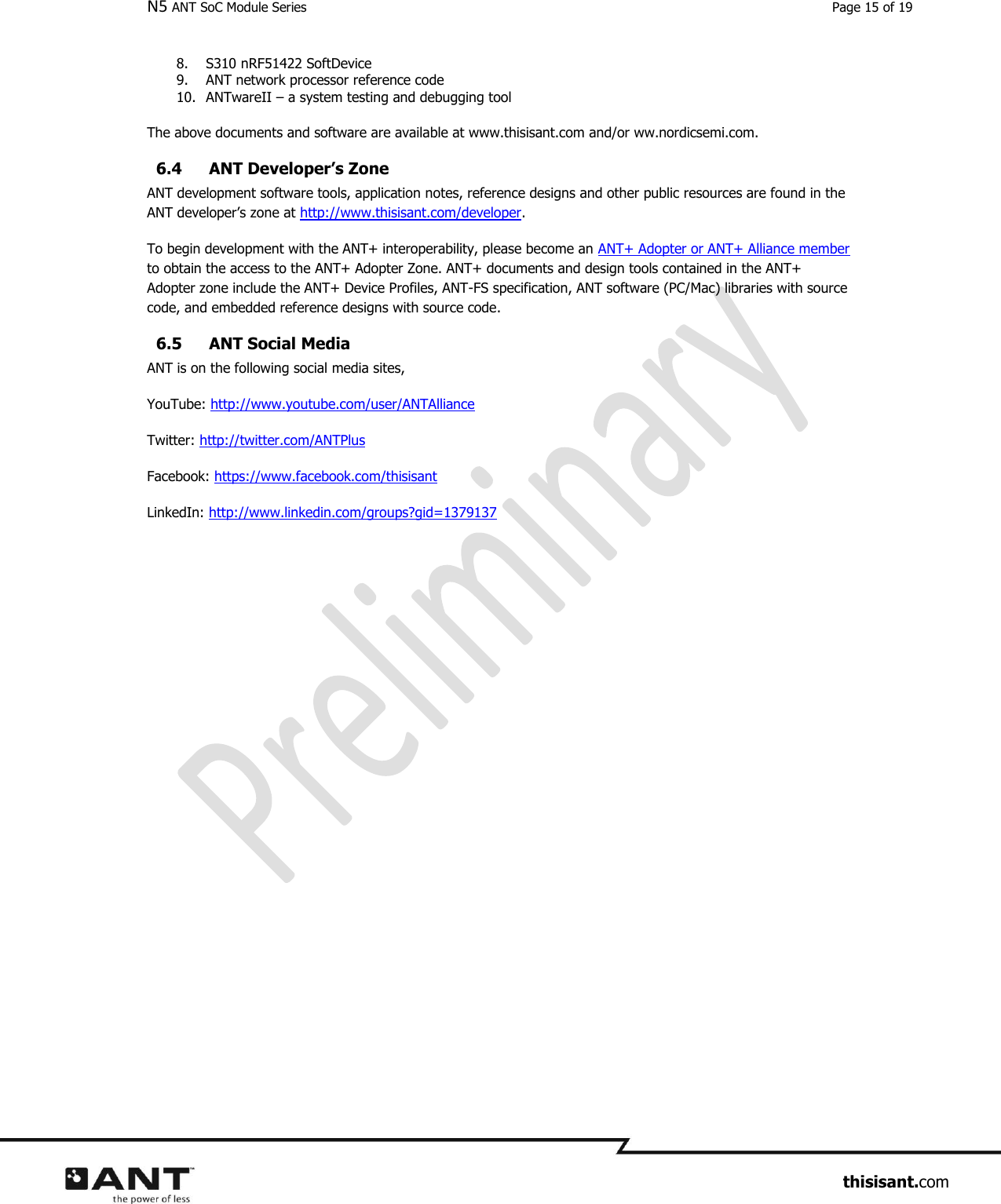 N5 ANT SoC Module Series  Page 15 of 19                     thisisant.com 8. S310 nRF51422 SoftDevice 9. ANT network processor reference code 10. ANTwareII – a system testing and debugging tool  The above documents and software are available at www.thisisant.com and/or ww.nordicsemi.com.   6.4 ANT Developer’s Zone ANT development software tools, application notes, reference designs and other public resources are found in the ANT developer’s zone at http://www.thisisant.com/developer.  To begin development with the ANT+ interoperability, please become an ANT+ Adopter or ANT+ Alliance member to obtain the access to the ANT+ Adopter Zone. ANT+ documents and design tools contained in the ANT+ Adopter zone include the ANT+ Device Profiles, ANT-FS specification, ANT software (PC/Mac) libraries with source code, and embedded reference designs with source code.  6.5 ANT Social Media ANT is on the following social media sites, YouTube: http://www.youtube.com/user/ANTAlliance Twitter: http://twitter.com/ANTPlus Facebook: https://www.facebook.com/thisisant LinkedIn: http://www.linkedin.com/groups?gid=1379137   