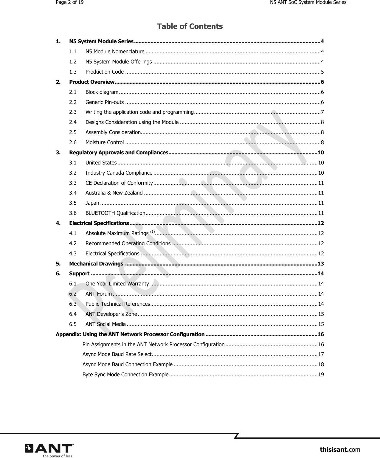 Page 2 of 19  N5 ANT SoC System Module Series                     thisisant.com Table of Contents 1. N5 System Module Series ............................................................................................................................. 4 1.1 N5 Module Nomenclature ................................................................................................................ 4 1.2 N5 System Module Offerings ........................................................................................................... 4 1.3 Production Code ............................................................................................................................. 5 2. Product Overview .......................................................................................................................................... 6 2.1 Block diagram ................................................................................................................................. 6 2.2 Generic Pin-outs ............................................................................................................................. 6 2.3 Writing the application code and programming ................................................................................. 7 2.4 Designs Consideration using the Module .......................................................................................... 8 2.5 Assembly Consideration................................................................................................................... 8 2.6 Moisture Control ............................................................................................................................. 8 3. Regulatory Approvals and Compliances ....................................................................................................10 3.1 United States ................................................................................................................................ 10 3.2 Industry Canada Compliance ......................................................................................................... 10 3.3 CE Declaration of Conformity ......................................................................................................... 11 3.4 Australia &amp; New Zealand ............................................................................................................... 11 3.5 Japan ........................................................................................................................................... 11 3.6 BLUETOOTH Qualification .............................................................................................................. 11 4. Electrical Specifications ..............................................................................................................................12 4.1 Absolute Maximum Ratings (1) ........................................................................................................ 12 4.2 Recommended Operating Conditions ............................................................................................. 12 4.3 Electrical Specifications ................................................................................................................. 12 5. Mechanical Drawings  .................................................................................................................................13 6. Support ........................................................................................................................................................14 6.1 One Year Limited Warranty ........................................................................................................... 14 6.2 ANT Forum ................................................................................................................................... 14 6.3 Public Technical References ........................................................................................................... 14 6.4 ANT Developer’s Zone ................................................................................................................... 15 6.5 ANT Social Media .......................................................................................................................... 15 Appendix: Using the ANT Network Processor Configuration ...........................................................................16 Pin Assignments in the ANT Network Processor Configuration ........................................................... 16 Async Mode Baud Rate Select .......................................................................................................... 17 Async Mode Baud Connection Example ............................................................................................ 18 Byte Sync Mode Connection Example ............................................................................................... 19    