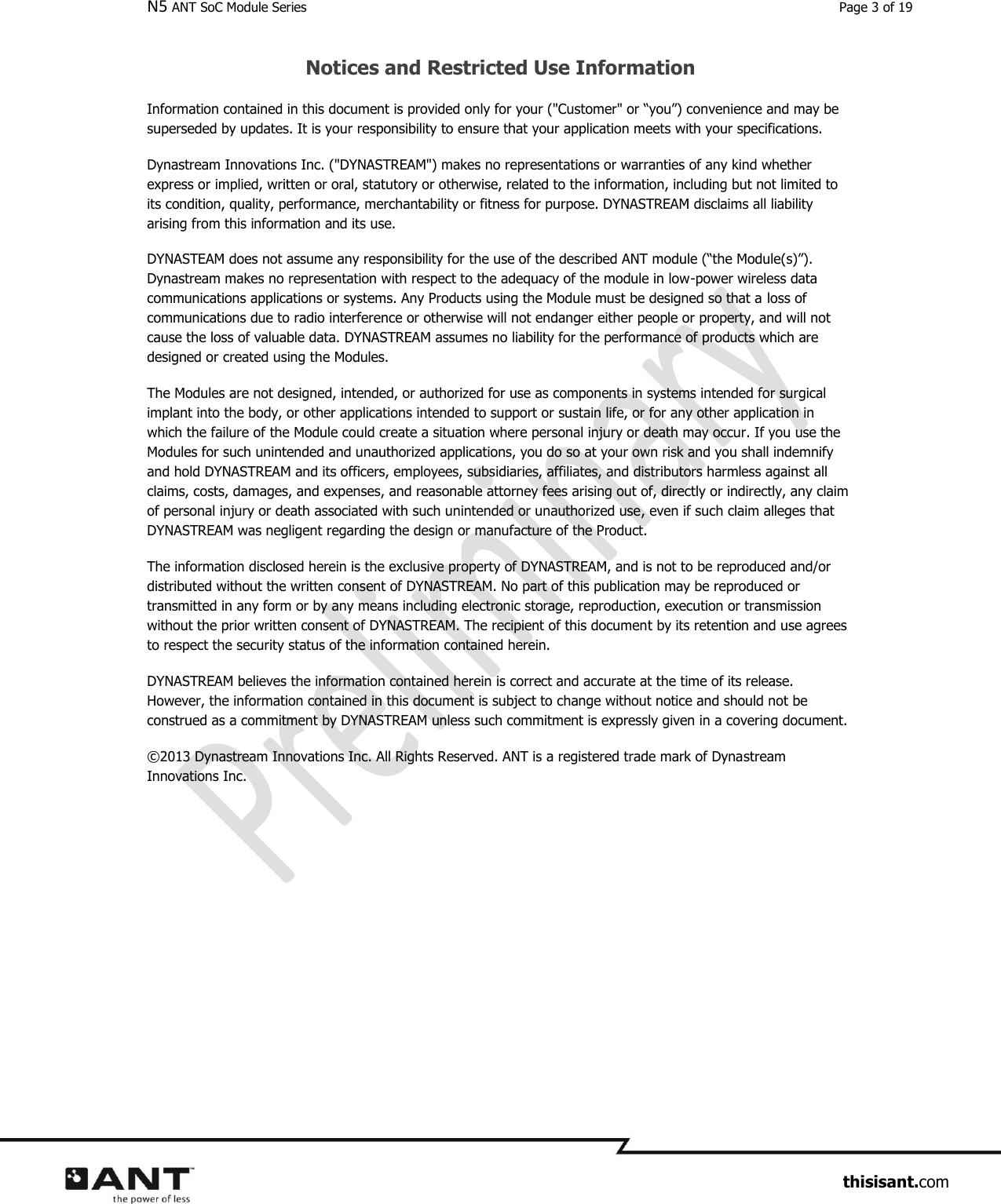 N5 ANT SoC Module Series  Page 3 of 19                     thisisant.com Notices and Restricted Use Information Information contained in this document is provided only for your (&quot;Customer&quot; or “you”) convenience and may be superseded by updates. It is your responsibility to ensure that your application meets with your specifications. Dynastream Innovations Inc. (&quot;DYNASTREAM&quot;) makes no representations or warranties of any kind whether express or implied, written or oral, statutory or otherwise, related to the information, including but not limited to its condition, quality, performance, merchantability or fitness for purpose. DYNASTREAM disclaims all liability arising from this information and its use. DYNASTEAM does not assume any responsibility for the use of the described ANT module (“the Module(s)”). Dynastream makes no representation with respect to the adequacy of the module in low-power wireless data communications applications or systems. Any Products using the Module must be designed so that a loss of communications due to radio interference or otherwise will not endanger either people or property, and will not cause the loss of valuable data. DYNASTREAM assumes no liability for the performance of products which are designed or created using the Modules.  The Modules are not designed, intended, or authorized for use as components in systems intended for surgical implant into the body, or other applications intended to support or sustain life, or for any other application in which the failure of the Module could create a situation where personal injury or death may occur. If you use the Modules for such unintended and unauthorized applications, you do so at your own risk and you shall indemnify and hold DYNASTREAM and its officers, employees, subsidiaries, affiliates, and distributors harmless against all claims, costs, damages, and expenses, and reasonable attorney fees arising out of, directly or indirectly, any claim of personal injury or death associated with such unintended or unauthorized use, even if such claim alleges that DYNASTREAM was negligent regarding the design or manufacture of the Product. The information disclosed herein is the exclusive property of DYNASTREAM, and is not to be reproduced and/or distributed without the written consent of DYNASTREAM. No part of this publication may be reproduced or transmitted in any form or by any means including electronic storage, reproduction, execution or transmission without the prior written consent of DYNASTREAM. The recipient of this document by its retention and use agrees to respect the security status of the information contained herein. DYNASTREAM believes the information contained herein is correct and accurate at the time of its release. However, the information contained in this document is subject to change without notice and should not be construed as a commitment by DYNASTREAM unless such commitment is expressly given in a covering document. ©2013 Dynastream Innovations Inc. All Rights Reserved. ANT is a registered trade mark of Dynastream Innovations Inc. 