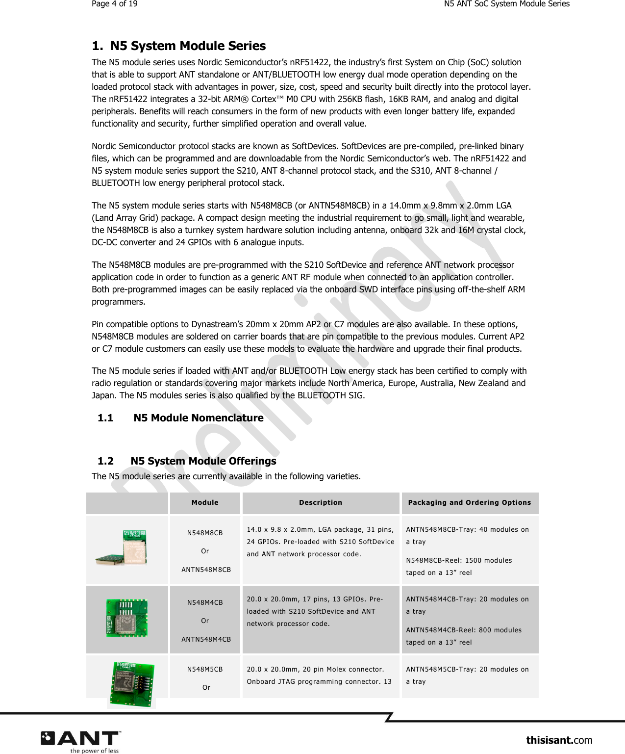 Page 4 of 19  N5 ANT SoC System Module Series                     thisisant.com 1. N5 System Module Series The N5 module series uses Nordic Semiconductor’s nRF51422, the industry’s first System on Chip (SoC) solution that is able to support ANT standalone or ANT/BLUETOOTH low energy dual mode operation depending on the loaded protocol stack with advantages in power, size, cost, speed and security built directly into the protocol layer. The nRF51422 integrates a 32-bit ARM® Cortex™ M0 CPU with 256KB flash, 16KB RAM, and analog and digital peripherals. Benefits will reach consumers in the form of new products with even longer battery life, expanded functionality and security, further simplified operation and overall value.  Nordic Semiconductor protocol stacks are known as SoftDevices. SoftDevices are pre-compiled, pre-linked binary files, which can be programmed and are downloadable from the Nordic Semiconductor’s web. The nRF51422 and N5 system module series support the S210, ANT 8-channel protocol stack, and the S310, ANT 8-channel / BLUETOOTH low energy peripheral protocol stack.   The N5 system module series starts with N548M8CB (or ANTN548M8CB) in a 14.0mm x 9.8mm x 2.0mm LGA (Land Array Grid) package. A compact design meeting the industrial requirement to go small, light and wearable, the N548M8CB is also a turnkey system hardware solution including antenna, onboard 32k and 16M crystal clock, DC-DC converter and 24 GPIOs with 6 analogue inputs. The N548M8CB modules are pre-programmed with the S210 SoftDevice and reference ANT network processor application code in order to function as a generic ANT RF module when connected to an application controller. Both pre-programmed images can be easily replaced via the onboard SWD interface pins using off-the-shelf ARM programmers. Pin compatible options to Dynastream’s 20mm x 20mm AP2 or C7 modules are also available. In these options, N548M8CB modules are soldered on carrier boards that are pin compatible to the previous modules. Current AP2 or C7 module customers can easily use these models to evaluate the hardware and upgrade their final products.    The N5 module series if loaded with ANT and/or BLUETOOTH Low energy stack has been certified to comply with radio regulation or standards covering major markets include North America, Europe, Australia, New Zealand and Japan. The N5 modules series is also qualified by the BLUETOOTH SIG.  1.1  N5 Module Nomenclature   1.2 N5 System Module Offerings The N5 module series are currently available in the following varieties.    Module  Description  Packaging  and O rdering Opti ons  N548M8CB  Or  ANTN548M8CB 14.0 x 9.8 x 2.0mm, LGA package, 31 pins, 24 GPIOs. Pre-loaded with S210 SoftDevice and ANT network processor code.  ANTN548M8CB-Tray:  40 modules on a tray N548M8CB-Reel: 1500 modules tap ed on a 13”  reel     N548M4CB  Or  ANTN548M4CB 20.0 x 20.0mm, 17 p ins, 13 GPIOs . Pre-loaded with  S210 SoftDevice and ANT network processor code. ANTN548M4CB-Tray:  20 modules on a tray ANTN548M4CB-Reel: 800 mod ules tap ed on a 13”  reel   N548M5CB   Or 20.0 x 20.0mm, 20 pin Molex connector. Onboard  JTAG programming connector. 13 ANTN548M5CB-Tray:  20 modules on a tray  