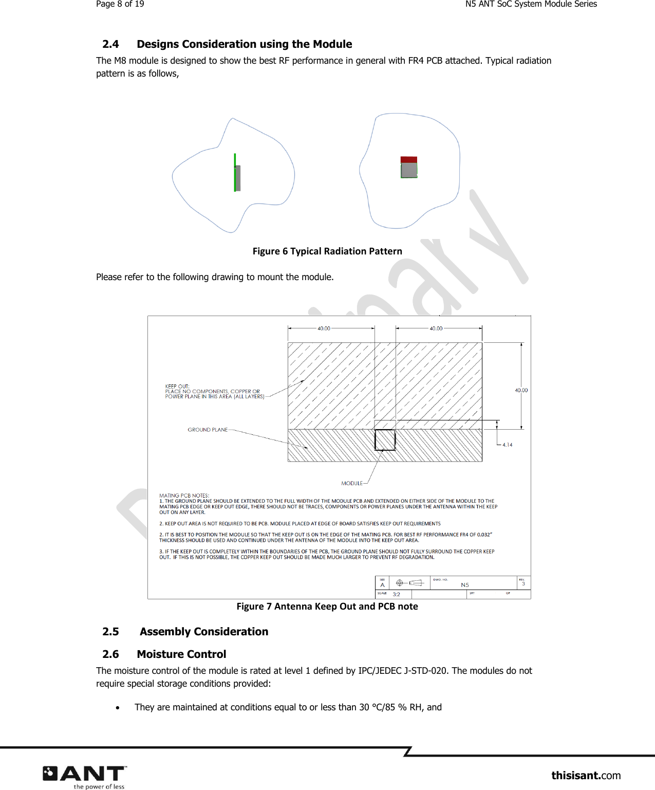 Page 8 of 19  N5 ANT SoC System Module Series                     thisisant.com 2.4 Designs Consideration using the Module The M8 module is designed to show the best RF performance in general with FR4 PCB attached. Typical radiation pattern is as follows,       Figure 6 Typical Radiation Pattern Please refer to the following drawing to mount the module. Figure 7 Antenna Keep Out and PCB note 2.5  Assembly Consideration 2.6 Moisture Control  The moisture control of the module is rated at level 1 defined by IPC/JEDEC J-STD-020. The modules do not require special storage conditions provided:  They are maintained at conditions equal to or less than 30 °C/85 % RH, and 