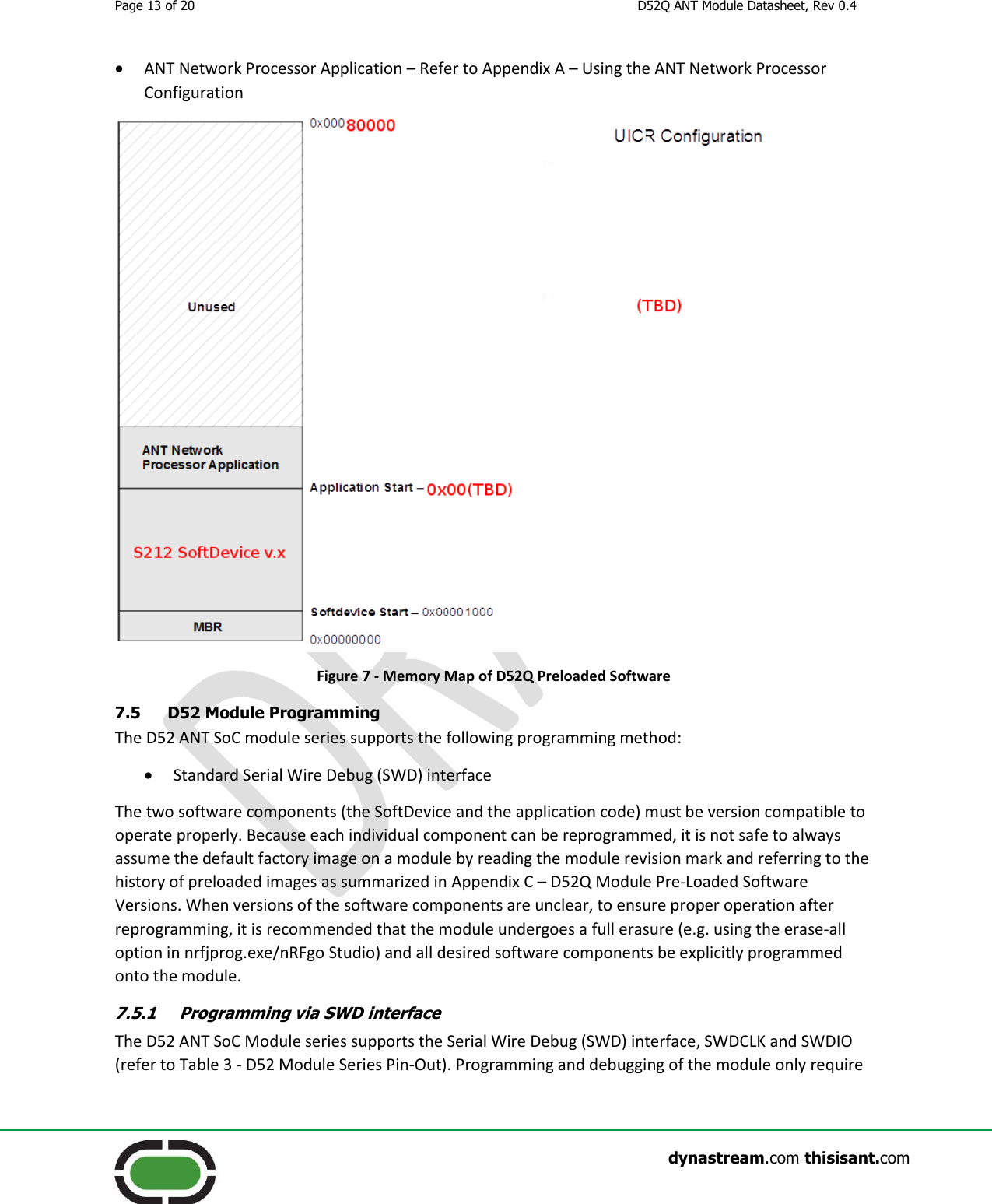 Page 13 of 20  D52Q ANT Module Datasheet, Rev 0.4                    dynastream.com thisisant.com  ANT Network Processor Application – Refer to Appendix A – Using the ANT Network Processor Configuration   Figure 7 - Memory Map of D52Q Preloaded Software 7.5 D52 Module Programming The D52 ANT SoC module series supports the following programming method:  Standard Serial Wire Debug (SWD) interface The two software components (the SoftDevice and the application code) must be version compatible to operate properly. Because each individual component can be reprogrammed, it is not safe to always assume the default factory image on a module by reading the module revision mark and referring to the history of preloaded images as summarized in Appendix C – D52Q Module Pre-Loaded Software Versions. When versions of the software components are unclear, to ensure proper operation after reprogramming, it is recommended that the module undergoes a full erasure (e.g. using the erase-all option in nrfjprog.exe/nRFgo Studio) and all desired software components be explicitly programmed onto the module. 7.5.1 Programming via SWD interface The D52 ANT SoC Module series supports the Serial Wire Debug (SWD) interface, SWDCLK and SWDIO (refer to Table 3 - D52 Module Series Pin-Out). Programming and debugging of the module only require 