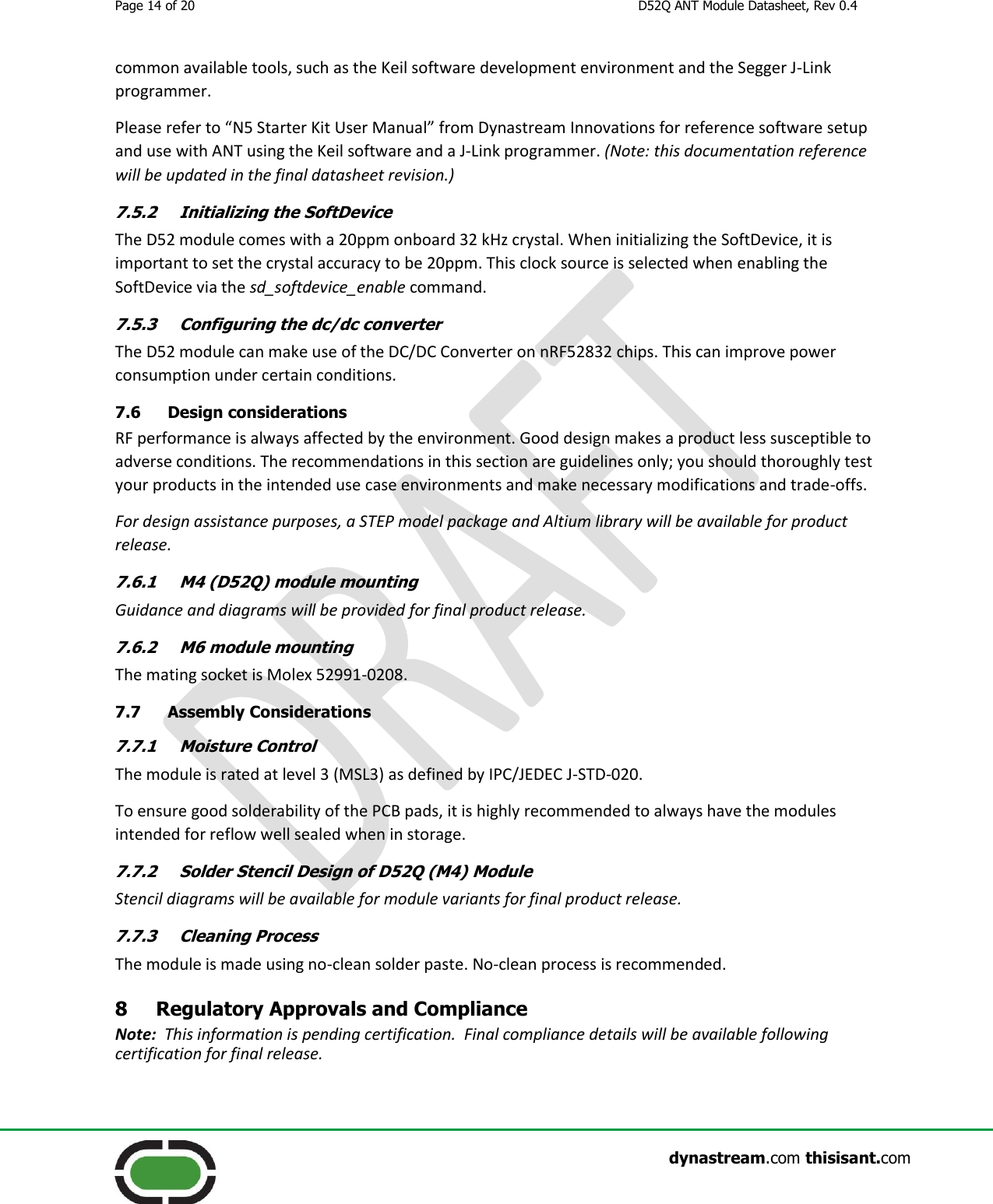 Page 14 of 20  D52Q ANT Module Datasheet, Rev 0.4                    dynastream.com thisisant.com common available tools, such as the Keil software development environment and the Segger J-Link programmer. Please refer to “N5 Starter Kit User Manual” from Dynastream Innovations for reference software setup and use with ANT using the Keil software and a J-Link programmer. (Note: this documentation reference will be updated in the final datasheet revision.) 7.5.2 Initializing the SoftDevice The D52 module comes with a 20ppm onboard 32 kHz crystal. When initializing the SoftDevice, it is important to set the crystal accuracy to be 20ppm. This clock source is selected when enabling the SoftDevice via the sd_softdevice_enable command. 7.5.3 Configuring the dc/dc converter The D52 module can make use of the DC/DC Converter on nRF52832 chips. This can improve power consumption under certain conditions. 7.6 Design considerations RF performance is always affected by the environment. Good design makes a product less susceptible to adverse conditions. The recommendations in this section are guidelines only; you should thoroughly test your products in the intended use case environments and make necessary modifications and trade-offs. For design assistance purposes, a STEP model package and Altium library will be available for product release. 7.6.1 M4 (D52Q) module mounting Guidance and diagrams will be provided for final product release. 7.6.2 M6 module mounting The mating socket is Molex 52991-0208. 7.7 Assembly Considerations 7.7.1 Moisture Control The module is rated at level 3 (MSL3) as defined by IPC/JEDEC J-STD-020.   To ensure good solderability of the PCB pads, it is highly recommended to always have the modules intended for reflow well sealed when in storage. 7.7.2 Solder Stencil Design of D52Q (M4) Module Stencil diagrams will be available for module variants for final product release. 7.7.3 Cleaning Process The module is made using no-clean solder paste. No-clean process is recommended. 8 Regulatory Approvals and Compliance Note:  This information is pending certification.  Final compliance details will be available following certification for final release. 