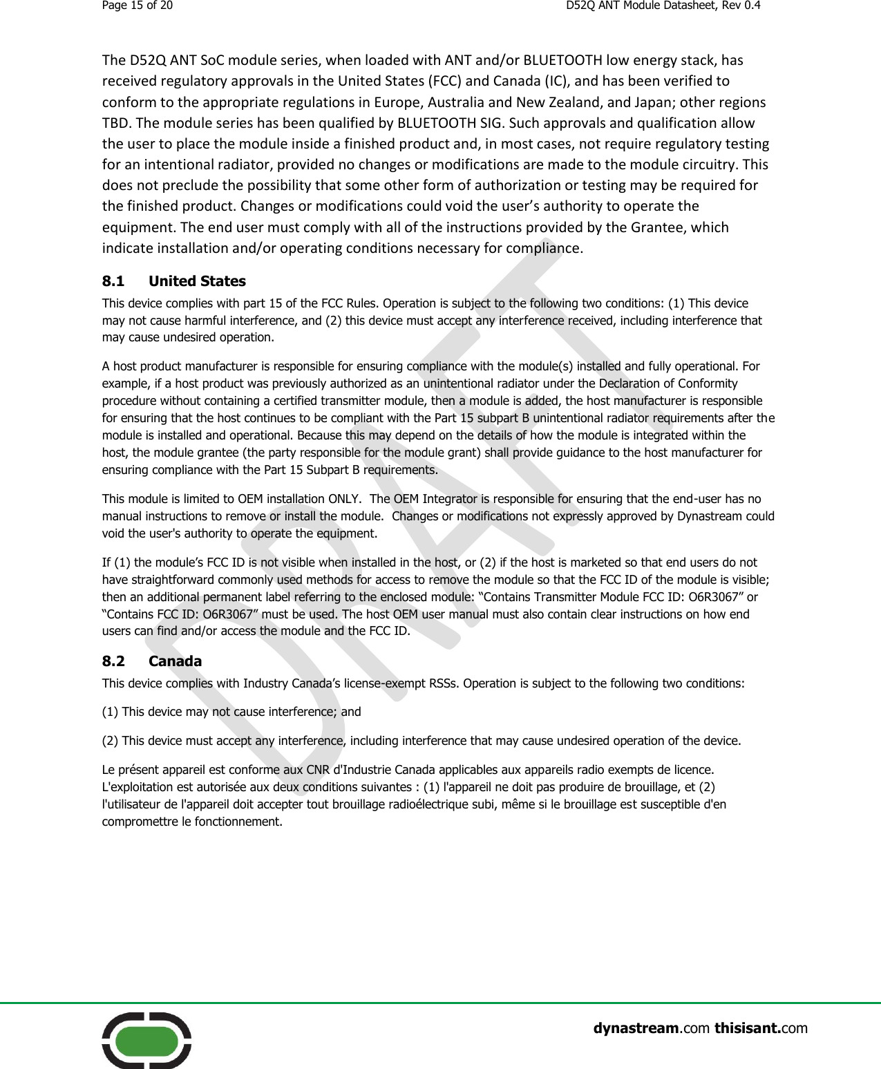 Page 15 of 20  D52Q ANT Module Datasheet, Rev 0.4                    dynastream.com thisisant.com The D52Q ANT SoC module series, when loaded with ANT and/or BLUETOOTH low energy stack, has received regulatory approvals in the United States (FCC) and Canada (IC), and has been verified to conform to the appropriate regulations in Europe, Australia and New Zealand, and Japan; other regions TBD. The module series has been qualified by BLUETOOTH SIG. Such approvals and qualification allow the user to place the module inside a finished product and, in most cases, not require regulatory testing for an intentional radiator, provided no changes or modifications are made to the module circuitry. This does not preclude the possibility that some other form of authorization or testing may be required for the finished product. Changes or modifications could void the user’s authority to operate the equipment. The end user must comply with all of the instructions provided by the Grantee, which indicate installation and/or operating conditions necessary for compliance. 8.1 United States This device complies with part 15 of the FCC Rules. Operation is subject to the following two conditions: (1) This device may not cause harmful interference, and (2) this device must accept any interference received, including interference that may cause undesired operation. A host product manufacturer is responsible for ensuring compliance with the module(s) installed and fully operational. For example, if a host product was previously authorized as an unintentional radiator under the Declaration of Conformity procedure without containing a certified transmitter module, then a module is added, the host manufacturer is responsible for ensuring that the host continues to be compliant with the Part 15 subpart B unintentional radiator requirements after the module is installed and operational. Because this may depend on the details of how the module is integrated within the host, the module grantee (the party responsible for the module grant) shall provide guidance to the host manufacturer for ensuring compliance with the Part 15 Subpart B requirements. This module is limited to OEM installation ONLY.  The OEM Integrator is responsible for ensuring that the end-user has no manual instructions to remove or install the module.  Changes or modifications not expressly approved by Dynastream could void the user&apos;s authority to operate the equipment. If (1) the module’s FCC ID is not visible when installed in the host, or (2) if the host is marketed so that end users do not have straightforward commonly used methods for access to remove the module so that the FCC ID of the module is visible; then an additional permanent label referring to the enclosed module: “Contains Transmitter Module FCC ID: O6R3067” or “Contains FCC ID: O6R3067” must be used. The host OEM user manual must also contain clear instructions on how end users can find and/or access the module and the FCC ID. 8.2 Canada This device complies with Industry Canada’s license-exempt RSSs. Operation is subject to the following two conditions: (1) This device may not cause interference; and  (2) This device must accept any interference, including interference that may cause undesired operation of the device. Le présent appareil est conforme aux CNR d&apos;Industrie Canada applicables aux appareils radio exempts de licence. L&apos;exploitation est autorisée aux deux conditions suivantes : (1) l&apos;appareil ne doit pas produire de brouillage, et (2) l&apos;utilisateur de l&apos;appareil doit accepter tout brouillage radioélectrique subi, même si le brouillage est susceptible d&apos;en compromettre le fonctionnement. 