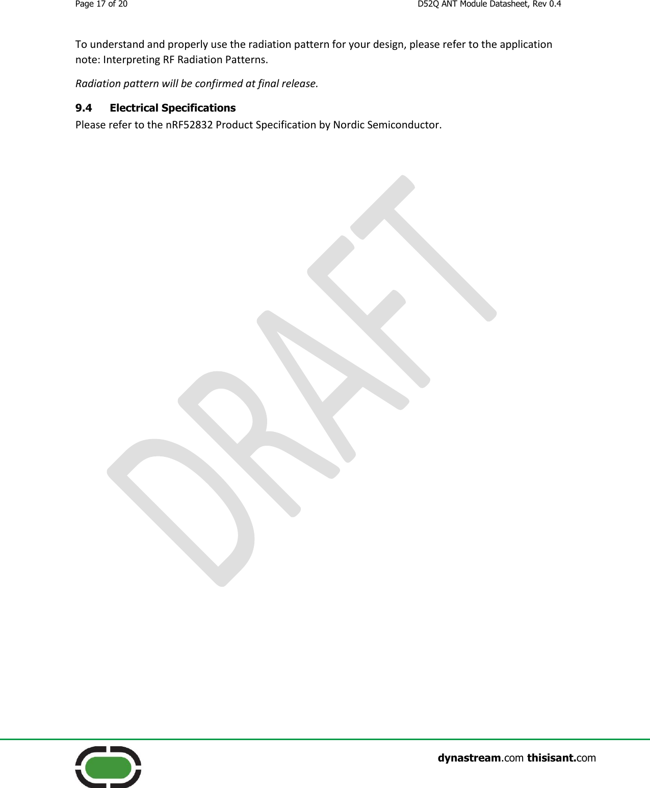 Page 17 of 20  D52Q ANT Module Datasheet, Rev 0.4                    dynastream.com thisisant.com To understand and properly use the radiation pattern for your design, please refer to the application note: Interpreting RF Radiation Patterns. Radiation pattern will be confirmed at final release. 9.4 Electrical Specifications Please refer to the nRF52832 Product Specification by Nordic Semiconductor. 