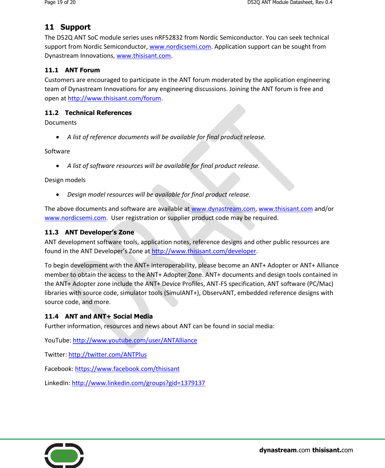 Page 19 of 20  D52Q ANT Module Datasheet, Rev 0.4                    dynastream.com thisisant.com 11 Support The D52Q ANT SoC module series uses nRF52832 from Nordic Semiconductor. You can seek technical support from Nordic Semiconductor, www.nordicsemi.com. Application support can be sought from Dynastream Innovations, www.thisisant.com. 11.1 ANT Forum Customers are encouraged to participate in the ANT forum moderated by the application engineering team of Dynastream Innovations for any engineering discussions. Joining the ANT forum is free and open at http://www.thisisant.com/forum. 11.2 Technical References Documents  A list of reference documents will be available for final product release. Software  A list of software resources will be available for final product release. Design models  Design model resources will be available for final product release. The above documents and software are available at www.dynastream.com, www.thisisant.com and/or www.nordicsemi.com.  User registration or supplier product code may be required. 11.3 ANT Developer’s Zone ANT development software tools, application notes, reference designs and other public resources are found in the ANT Developer’s Zone at http://www.thisisant.com/developer. To begin development with the ANT+ interoperability, please become an ANT+ Adopter or ANT+ Alliance member to obtain the access to the ANT+ Adopter Zone. ANT+ documents and design tools contained in the ANT+ Adopter zone include the ANT+ Device Profiles, ANT-FS specification, ANT software (PC/Mac) libraries with source code, simulator tools (SimulANT+), ObservANT, embedded reference designs with source code, and more. 11.4 ANT and ANT+ Social Media Further information, resources and news about ANT can be found in social media: YouTube: http://www.youtube.com/user/ANTAlliance Twitter: http://twitter.com/ANTPlus Facebook: https://www.facebook.com/thisisant LinkedIn: http://www.linkedin.com/groups?gid=1379137  