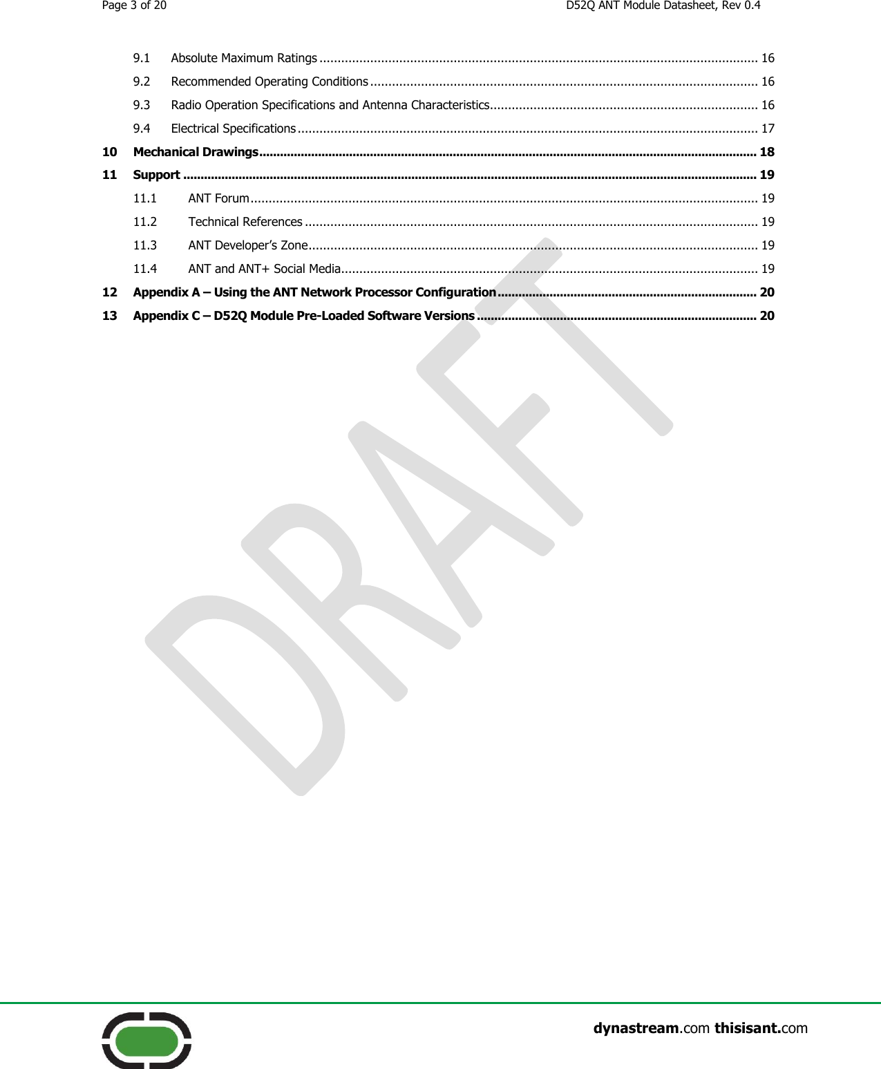 Page 3 of 20  D52Q ANT Module Datasheet, Rev 0.4                    dynastream.com thisisant.com 9.1 Absolute Maximum Ratings ......................................................................................................................... 16 9.2 Recommended Operating Conditions ........................................................................................................... 16 9.3 Radio Operation Specifications and Antenna Characteristics.......................................................................... 16 9.4 Electrical Specifications ............................................................................................................................... 17 10 Mechanical Drawings ................................................................................................................................................ 18 11 Support ...................................................................................................................................................................... 19 11.1 ANT Forum ............................................................................................................................................ 19 11.2 Technical References ............................................................................................................................. 19 11.3 ANT Developer’s Zone ............................................................................................................................ 19 11.4 ANT and ANT+ Social Media................................................................................................................... 19 12 Appendix A – Using the ANT Network Processor Configuration ........................................................................... 20 13 Appendix C – D52Q Module Pre-Loaded Software Versions ................................................................................. 20     