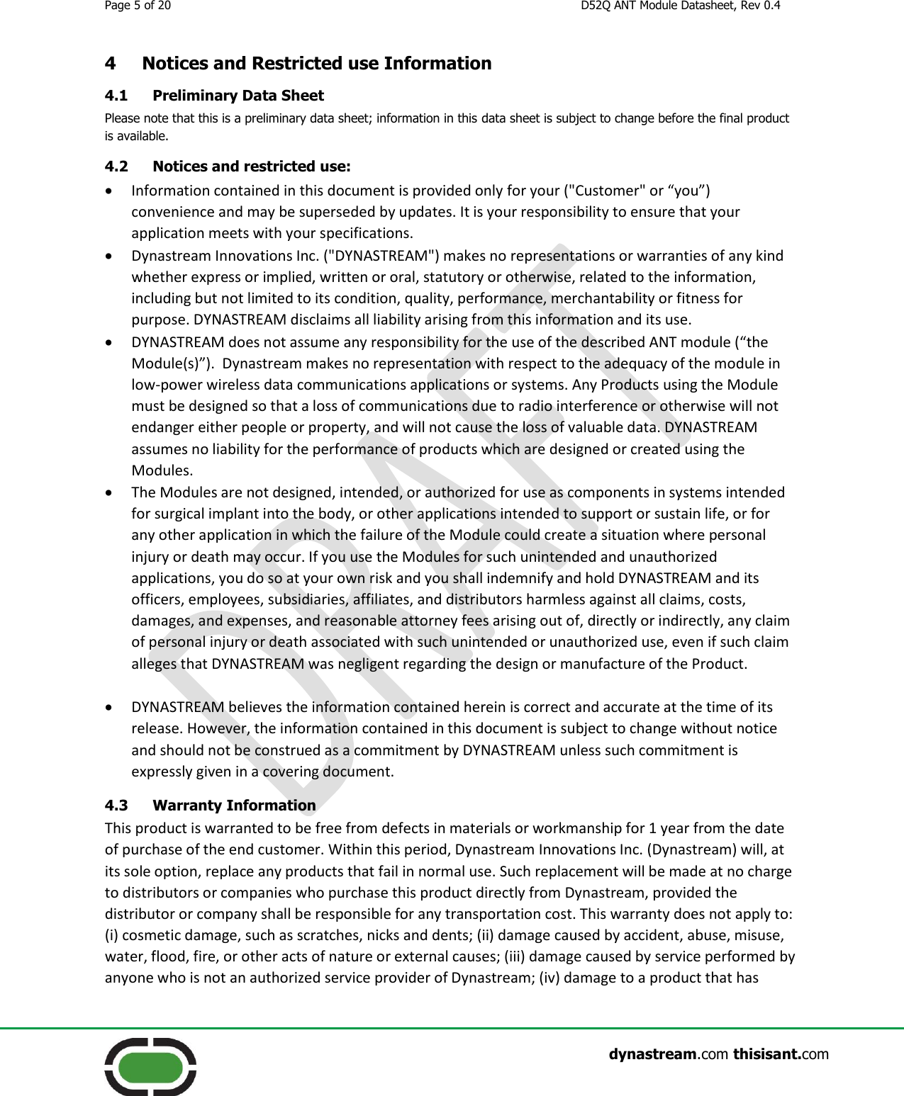 Page 5 of 20  D52Q ANT Module Datasheet, Rev 0.4                    dynastream.com thisisant.com 4 Notices and Restricted use Information  4.1 Preliminary Data Sheet Please note that this is a preliminary data sheet; information in this data sheet is subject to change before the final product is available. 4.2 Notices and restricted use:  Information contained in this document is provided only for your (&quot;Customer&quot; or “you”) convenience and may be superseded by updates. It is your responsibility to ensure that your application meets with your specifications.  Dynastream Innovations Inc. (&quot;DYNASTREAM&quot;) makes no representations or warranties of any kind whether express or implied, written or oral, statutory or otherwise, related to the information, including but not limited to its condition, quality, performance, merchantability or fitness for purpose. DYNASTREAM disclaims all liability arising from this information and its use.  DYNASTREAM does not assume any responsibility for the use of the described ANT module (“the Module(s)”).  Dynastream makes no representation with respect to the adequacy of the module in low-power wireless data communications applications or systems. Any Products using the Module must be designed so that a loss of communications due to radio interference or otherwise will not endanger either people or property, and will not cause the loss of valuable data. DYNASTREAM assumes no liability for the performance of products which are designed or created using the Modules.  The Modules are not designed, intended, or authorized for use as components in systems intended for surgical implant into the body, or other applications intended to support or sustain life, or for any other application in which the failure of the Module could create a situation where personal injury or death may occur. If you use the Modules for such unintended and unauthorized applications, you do so at your own risk and you shall indemnify and hold DYNASTREAM and its officers, employees, subsidiaries, affiliates, and distributors harmless against all claims, costs, damages, and expenses, and reasonable attorney fees arising out of, directly or indirectly, any claim of personal injury or death associated with such unintended or unauthorized use, even if such claim alleges that DYNASTREAM was negligent regarding the design or manufacture of the Product.   DYNASTREAM believes the information contained herein is correct and accurate at the time of its release. However, the information contained in this document is subject to change without notice and should not be construed as a commitment by DYNASTREAM unless such commitment is expressly given in a covering document. 4.3 Warranty Information This product is warranted to be free from defects in materials or workmanship for 1 year from the date of purchase of the end customer. Within this period, Dynastream Innovations Inc. (Dynastream) will, at its sole option, replace any products that fail in normal use. Such replacement will be made at no charge to distributors or companies who purchase this product directly from Dynastream, provided the distributor or company shall be responsible for any transportation cost. This warranty does not apply to: (i) cosmetic damage, such as scratches, nicks and dents; (ii) damage caused by accident, abuse, misuse, water, flood, fire, or other acts of nature or external causes; (iii) damage caused by service performed by anyone who is not an authorized service provider of Dynastream; (iv) damage to a product that has 
