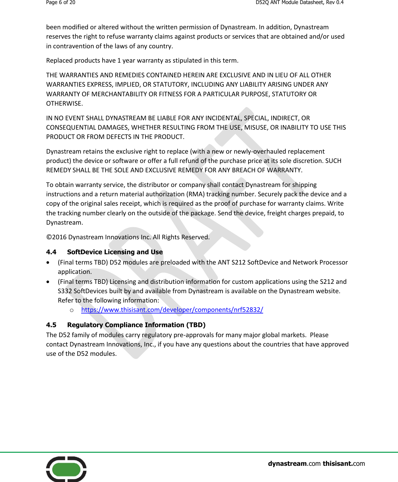 Page 6 of 20  D52Q ANT Module Datasheet, Rev 0.4                    dynastream.com thisisant.com been modified or altered without the written permission of Dynastream. In addition, Dynastream reserves the right to refuse warranty claims against products or services that are obtained and/or used in contravention of the laws of any country. Replaced products have 1 year warranty as stipulated in this term. THE WARRANTIES AND REMEDIES CONTAINED HEREIN ARE EXCLUSIVE AND IN LIEU OF ALL OTHER WARRANTIES EXPRESS, IMPLIED, OR STATUTORY, INCLUDING ANY LIABILITY ARISING UNDER ANY WARRANTY OF MERCHANTABILITY OR FITNESS FOR A PARTICULAR PURPOSE, STATUTORY OR OTHERWISE. IN NO EVENT SHALL DYNASTREAM BE LIABLE FOR ANY INCIDENTAL, SPECIAL, INDIRECT, OR CONSEQUENTIAL DAMAGES, WHETHER RESULTING FROM THE USE, MISUSE, OR INABILITY TO USE THIS PRODUCT OR FROM DEFECTS IN THE PRODUCT. Dynastream retains the exclusive right to replace (with a new or newly-overhauled replacement product) the device or software or offer a full refund of the purchase price at its sole discretion. SUCH REMEDY SHALL BE THE SOLE AND EXCLUSIVE REMEDY FOR ANY BREACH OF WARRANTY. To obtain warranty service, the distributor or company shall contact Dynastream for shipping instructions and a return material authorization (RMA) tracking number. Securely pack the device and a copy of the original sales receipt, which is required as the proof of purchase for warranty claims. Write the tracking number clearly on the outside of the package. Send the device, freight charges prepaid, to Dynastream. ©2016 Dynastream Innovations Inc. All Rights Reserved. 4.4 SoftDevice Licensing and Use  (Final terms TBD) D52 modules are preloaded with the ANT S212 SoftDevice and Network Processor application.  (Final terms TBD) Licensing and distribution information for custom applications using the S212 and S332 SoftDevices built by and available from Dynastream is available on the Dynastream website.  Refer to the following information: o https://www.thisisant.com/developer/components/nrf52832/  4.5 Regulatory Compliance Information (TBD) The D52 family of modules carry regulatory pre-approvals for many major global markets.  Please contact Dynastream Innovations, Inc., if you have any questions about the countries that have approved use of the D52 modules.        