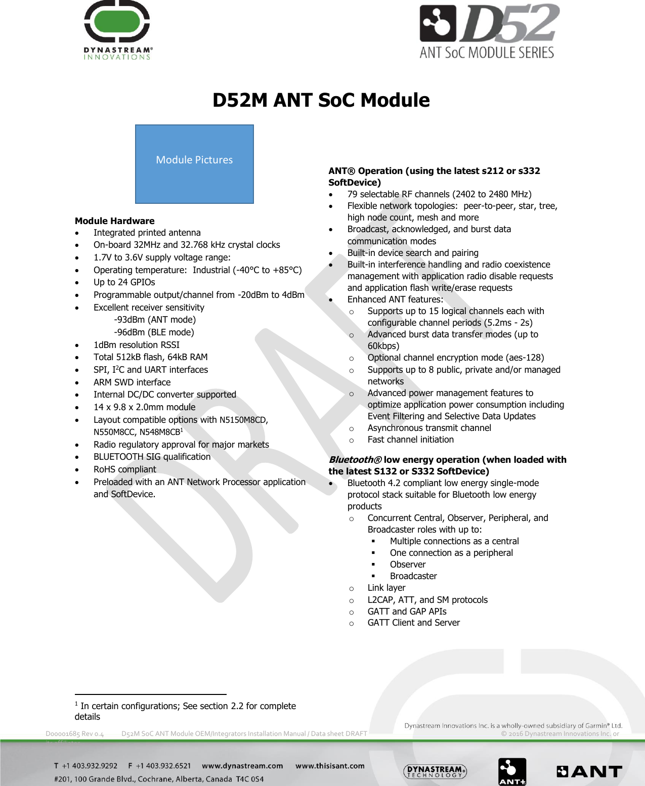         D00001685 Rev 0.4  D52M SoC ANT Module OEM/Integrators Installation Manual / Data sheet DRAFT         © 2016 Dynastream Innovations Inc. or its affiliates D52M ANT SoC Module Module Hardware  Integrated printed antenna   On-board 32MHz and 32.768 kHz crystal clocks  1.7V to 3.6V supply voltage range:  Operating temperature:  Industrial (-40°C to +85°C)  Up to 24 GPIOs   Programmable output/channel from -20dBm to 4dBm  Excellent receiver sensitivity -93dBm (ANT mode) -96dBm (BLE mode)  1dBm resolution RSSI  Total 512kB flash, 64kB RAM  SPI, I2C and UART interfaces  ARM SWD interface  Internal DC/DC converter supported  14 x 9.8 x 2.0mm module   Layout compatible options with N5150M8CD, N550M8CC, N548M8CB1  Radio regulatory approval for major markets   BLUETOOTH SIG qualification  RoHS compliant  Preloaded with an ANT Network Processor application and SoftDevice.   ANT® Operation (using the latest s212 or s332 SoftDevice)  79 selectable RF channels (2402 to 2480 MHz)  Flexible network topologies:  peer-to-peer, star, tree, high node count, mesh and more  Broadcast, acknowledged, and burst data communication modes  Built-in device search and pairing  Built-in interference handling and radio coexistence management with application radio disable requests and application flash write/erase requests  Enhanced ANT features: o Supports up to 15 logical channels each with configurable channel periods (5.2ms - 2s) o Advanced burst data transfer modes (up to 60kbps) o Optional channel encryption mode (aes-128) o Supports up to 8 public, private and/or managed networks o Advanced power management features to optimize application power consumption including Event Filtering and Selective Data Updates o Asynchronous transmit channel o Fast channel initiation Bluetooth® low energy operation (when loaded with the latest S132 or S332 SoftDevice)  Bluetooth 4.2 compliant low energy single-mode protocol stack suitable for Bluetooth low energy products o Concurrent Central, Observer, Peripheral, and Broadcaster roles with up to:  Multiple connections as a central  One connection as a peripheral  Observer  Broadcaster o Link layer o L2CAP, ATT, and SM protocols o GATT and GAP APIs o GATT Client and Server                                                             1 In certain configurations; See section 2.2 for complete details Module Pictures 
