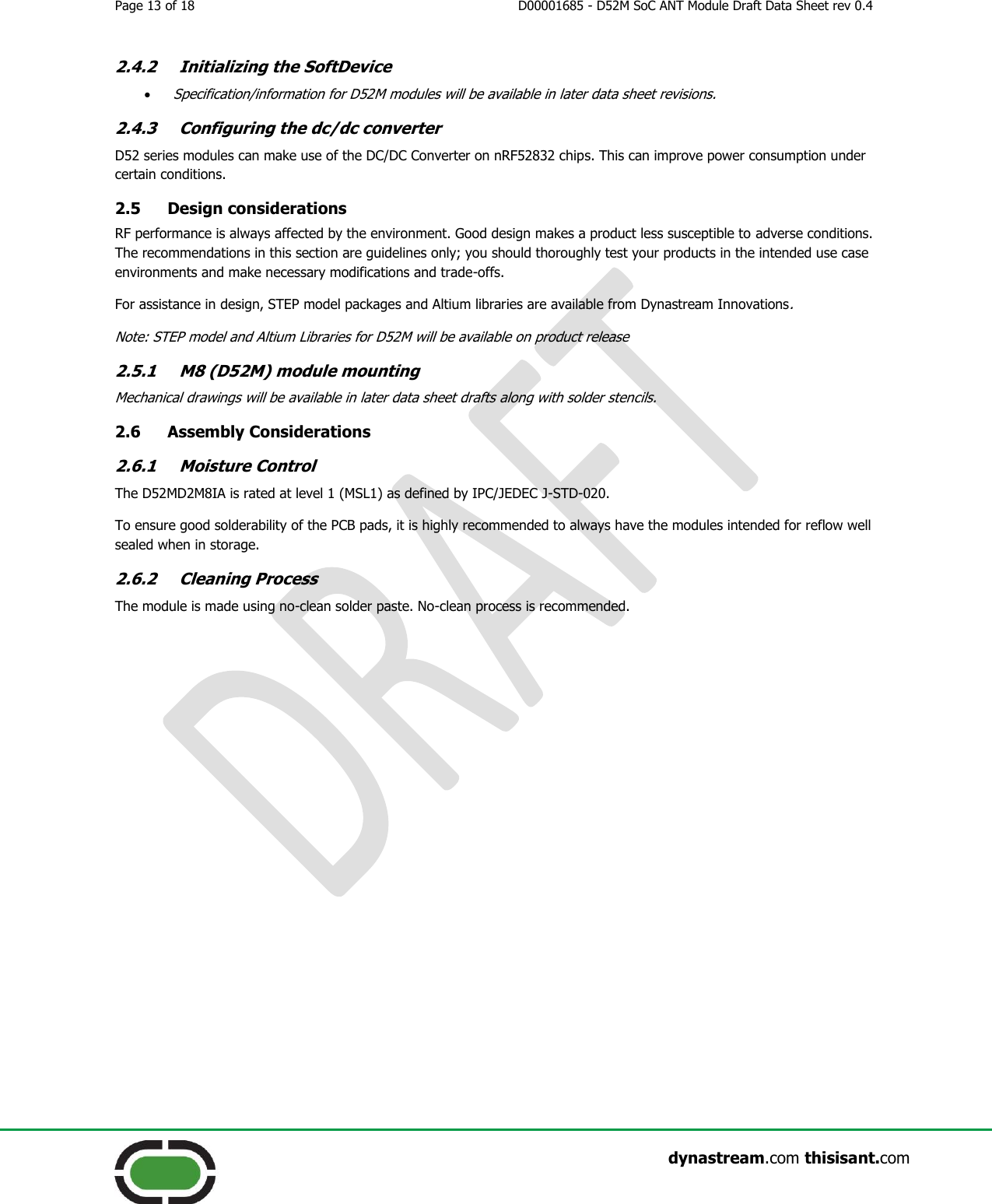 Page 13 of 18  D00001685 - D52M SoC ANT Module Draft Data Sheet rev 0.4                    dynastream.com thisisant.com 2.4.2 Initializing the SoftDevice  Specification/information for D52M modules will be available in later data sheet revisions. 2.4.3 Configuring the dc/dc converter D52 series modules can make use of the DC/DC Converter on nRF52832 chips. This can improve power consumption under certain conditions. 2.5 Design considerations RF performance is always affected by the environment. Good design makes a product less susceptible to adverse conditions. The recommendations in this section are guidelines only; you should thoroughly test your products in the intended use case environments and make necessary modifications and trade-offs. For assistance in design, STEP model packages and Altium libraries are available from Dynastream Innovations. Note: STEP model and Altium Libraries for D52M will be available on product release 2.5.1 M8 (D52M) module mounting Mechanical drawings will be available in later data sheet drafts along with solder stencils. 2.6 Assembly Considerations 2.6.1 Moisture Control The D52MD2M8IA is rated at level 1 (MSL1) as defined by IPC/JEDEC J-STD-020. To ensure good solderability of the PCB pads, it is highly recommended to always have the modules intended for reflow well sealed when in storage. 2.6.2 Cleaning Process The module is made using no-clean solder paste. No-clean process is recommended.   