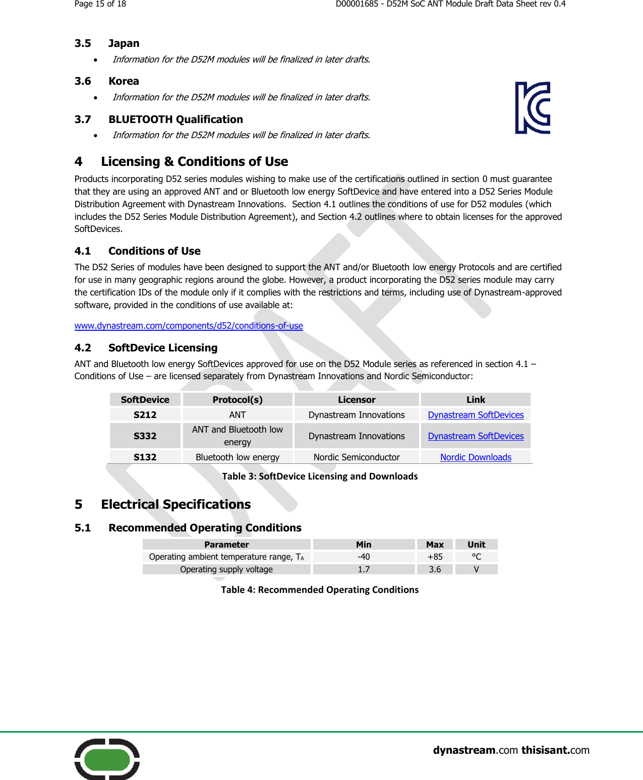 Page 15 of 18  D00001685 - D52M SoC ANT Module Draft Data Sheet rev 0.4                    dynastream.com thisisant.com 3.5 Japan  Information for the D52M modules will be finalized in later drafts. 3.6 Korea  Information for the D52M modules will be finalized in later drafts. 3.7 BLUETOOTH Qualification  Information for the D52M modules will be finalized in later drafts. 4 Licensing &amp; Conditions of Use Products incorporating D52 series modules wishing to make use of the certifications outlined in section 0 must guarantee that they are using an approved ANT and or Bluetooth low energy SoftDevice and have entered into a D52 Series Module Distribution Agreement with Dynastream Innovations.  Section 4.1 outlines the conditions of use for D52 modules (which includes the D52 Series Module Distribution Agreement), and Section 4.2 outlines where to obtain licenses for the approved SoftDevices. 4.1 Conditions of Use The D52 Series of modules have been designed to support the ANT and/or Bluetooth low energy Protocols and are certified for use in many geographic regions around the globe. However, a product incorporating the D52 series module may carry the certification IDs of the module only if it complies with the restrictions and terms, including use of Dynastream-approved software, provided in the conditions of use available at: www.dynastream.com/components/d52/conditions-of-use 4.2 SoftDevice Licensing ANT and Bluetooth low energy SoftDevices approved for use on the D52 Module series as referenced in section 4.1 – Conditions of Use – are licensed separately from Dynastream Innovations and Nordic Semiconductor: SoftDevice Protocol(s) Licensor Link S212 ANT Dynastream Innovations Dynastream SoftDevices S332 ANT and Bluetooth low energy Dynastream Innovations Dynastream SoftDevices S132 Bluetooth low energy Nordic Semiconductor Nordic Downloads Table 3: SoftDevice Licensing and Downloads 5 Electrical Specifications 5.1 Recommended Operating Conditions Parameter Min Max Unit Operating ambient temperature range, TA -40 +85 °C Operating supply voltage 1.7 3.6 V Table 4: Recommended Operating Conditions   