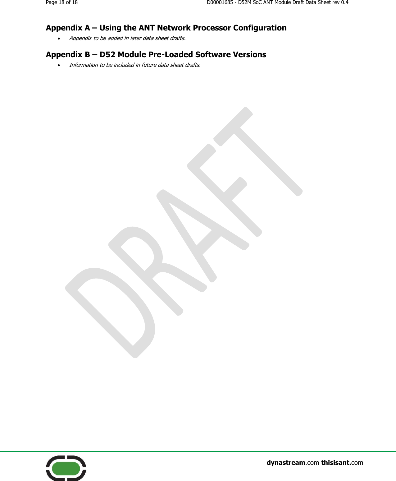 Page 18 of 18  D00001685 - D52M SoC ANT Module Draft Data Sheet rev 0.4                    dynastream.com thisisant.com Appendix A – Using the ANT Network Processor Configuration  Appendix to be added in later data sheet drafts. Appendix B – D52 Module Pre-Loaded Software Versions  Information to be included in future data sheet drafts. 