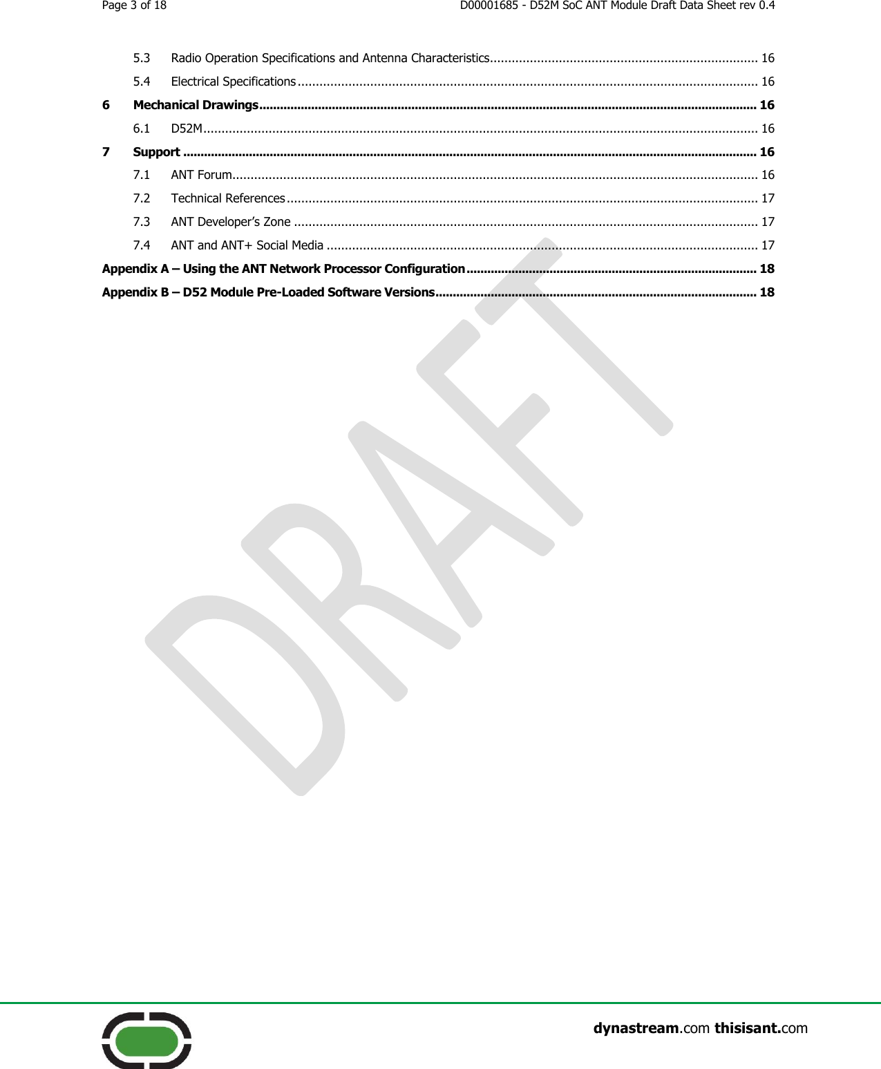 Page 3 of 18  D00001685 - D52M SoC ANT Module Draft Data Sheet rev 0.4                    dynastream.com thisisant.com 5.3 Radio Operation Specifications and Antenna Characteristics.......................................................................... 16 5.4 Electrical Specifications ............................................................................................................................... 16 6 Mechanical Drawings ................................................................................................................................................ 16 6.1 D52M ......................................................................................................................................................... 16 7 Support ...................................................................................................................................................................... 16 7.1 ANT Forum................................................................................................................................................. 16 7.2 Technical References .................................................................................................................................. 17 7.3 ANT Developer’s Zone ................................................................................................................................ 17 7.4 ANT and ANT+ Social Media ....................................................................................................................... 17 Appendix A – Using the ANT Network Processor Configuration .................................................................................... 18 Appendix B – D52 Module Pre-Loaded Software Versions ............................................................................................. 18     