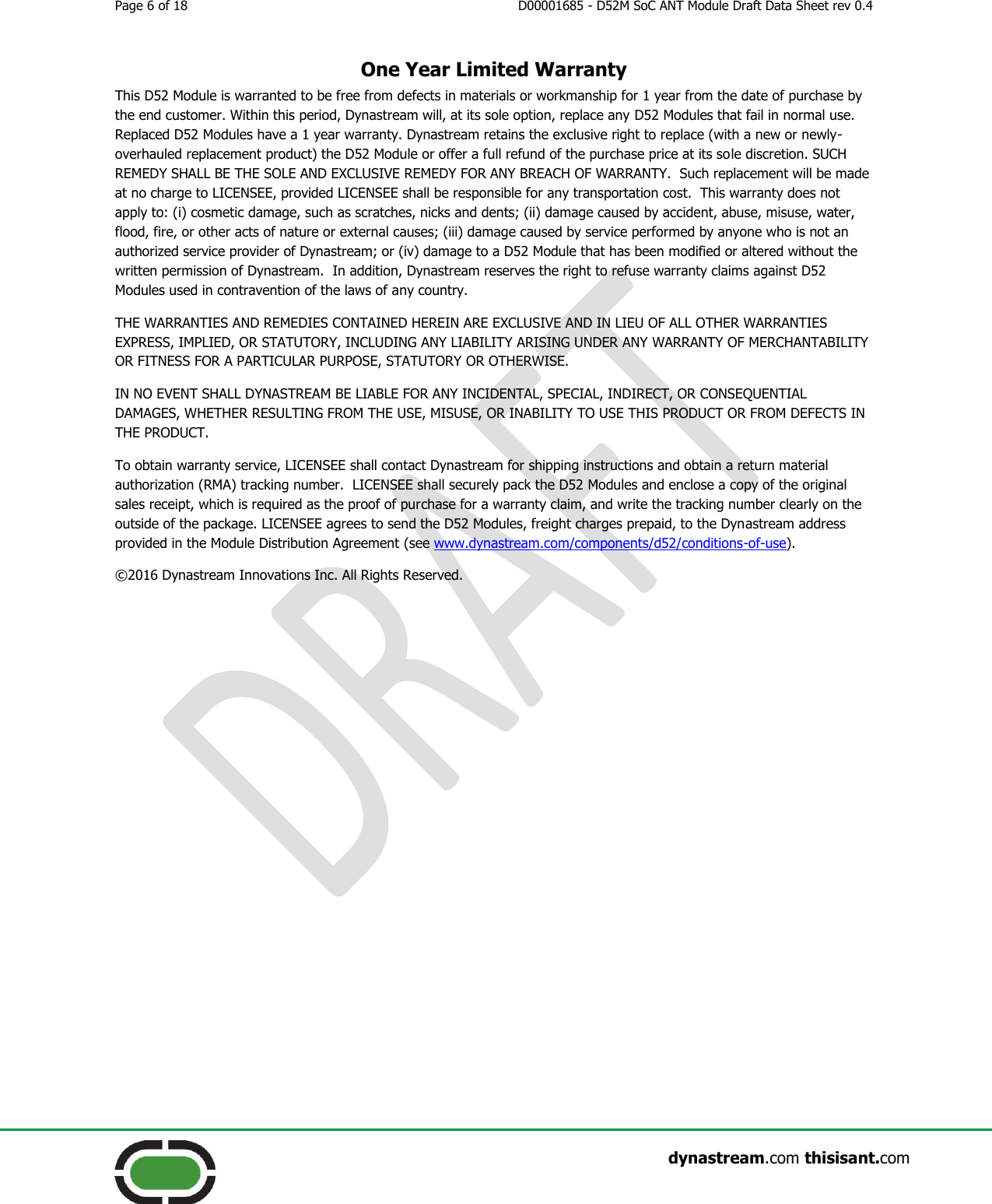 Page 6 of 18  D00001685 - D52M SoC ANT Module Draft Data Sheet rev 0.4                    dynastream.com thisisant.com One Year Limited Warranty This D52 Module is warranted to be free from defects in materials or workmanship for 1 year from the date of purchase by the end customer. Within this period, Dynastream will, at its sole option, replace any D52 Modules that fail in normal use.  Replaced D52 Modules have a 1 year warranty. Dynastream retains the exclusive right to replace (with a new or newly-overhauled replacement product) the D52 Module or offer a full refund of the purchase price at its sole discretion. SUCH REMEDY SHALL BE THE SOLE AND EXCLUSIVE REMEDY FOR ANY BREACH OF WARRANTY.  Such replacement will be made at no charge to LICENSEE, provided LICENSEE shall be responsible for any transportation cost.  This warranty does not apply to: (i) cosmetic damage, such as scratches, nicks and dents; (ii) damage caused by accident, abuse, misuse, water, flood, fire, or other acts of nature or external causes; (iii) damage caused by service performed by anyone who is not an authorized service provider of Dynastream; or (iv) damage to a D52 Module that has been modified or altered without the written permission of Dynastream.  In addition, Dynastream reserves the right to refuse warranty claims against D52 Modules used in contravention of the laws of any country. THE WARRANTIES AND REMEDIES CONTAINED HEREIN ARE EXCLUSIVE AND IN LIEU OF ALL OTHER WARRANTIES EXPRESS, IMPLIED, OR STATUTORY, INCLUDING ANY LIABILITY ARISING UNDER ANY WARRANTY OF MERCHANTABILITY OR FITNESS FOR A PARTICULAR PURPOSE, STATUTORY OR OTHERWISE.  IN NO EVENT SHALL DYNASTREAM BE LIABLE FOR ANY INCIDENTAL, SPECIAL, INDIRECT, OR CONSEQUENTIAL DAMAGES, WHETHER RESULTING FROM THE USE, MISUSE, OR INABILITY TO USE THIS PRODUCT OR FROM DEFECTS IN THE PRODUCT.  To obtain warranty service, LICENSEE shall contact Dynastream for shipping instructions and obtain a return material authorization (RMA) tracking number.  LICENSEE shall securely pack the D52 Modules and enclose a copy of the original sales receipt, which is required as the proof of purchase for a warranty claim, and write the tracking number clearly on the outside of the package. LICENSEE agrees to send the D52 Modules, freight charges prepaid, to the Dynastream address provided in the Module Distribution Agreement (see www.dynastream.com/components/d52/conditions-of-use). ©2016 Dynastream Innovations Inc. All Rights Reserved.    