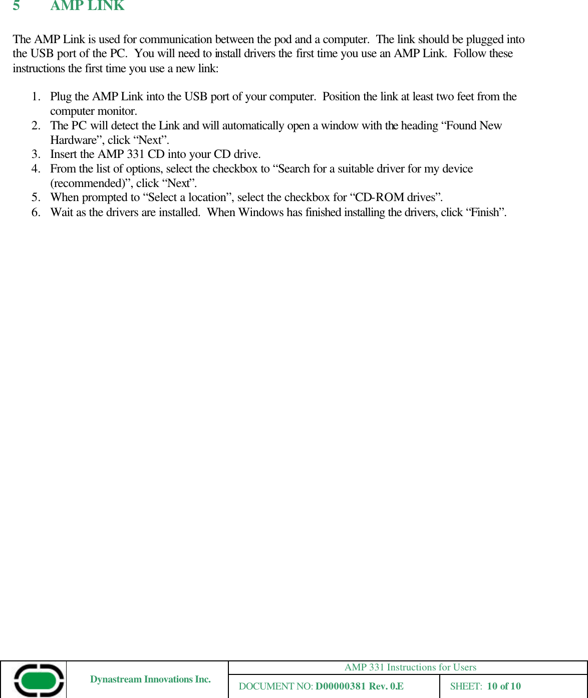 AMP 331 Instructions for Users Dynastream Innovations Inc. DOCUMENT NO: D00000381 Rev. 0.E SHEET:  10 of 10  5 AMP LINK  The AMP Link is used for communication between the pod and a computer.  The link should be plugged into the USB port of the PC.  You will need to install drivers the first time you use an AMP Link.  Follow these instructions the first time you use a new link:  1.  Plug the AMP Link into the USB port of your computer.  Position the link at least two feet from the computer monitor. 2.  The PC will detect the Link and will automatically open a window with the heading “Found New Hardware”, click “Next”.  3.  Insert the AMP 331 CD into your CD drive. 4.  From the list of options, select the checkbox to “Search for a suitable driver for my device (recommended)”, click “Next”. 5.  When prompted to “Select a location”, select the checkbox for “CD-ROM drives”. 6.  Wait as the drivers are installed.  When Windows has finished installing the drivers, click “Finish”.          