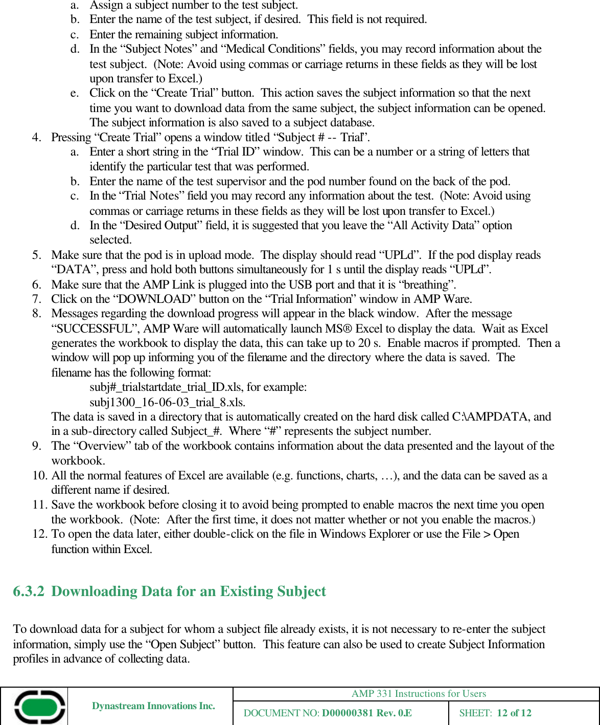 AMP 331 Instructions for Users Dynastream Innovations Inc. DOCUMENT NO: D00000381 Rev. 0.E SHEET:  12 of 12  a. Assign a subject number to the test subject. b.  Enter the name of the test subject, if desired.  This field is not required.   c. Enter the remaining subject information. d.  In the “Subject Notes” and “Medical Conditions” fields, you may record information about the test subject.  (Note: Avoid using commas or carriage returns in these fields as they will be lost upon transfer to Excel.) e. Click on the “Create Trial” button.  This action saves the subject information so that the next time you want to download data from the same subject, the subject information can be opened.  The subject information is also saved to a subject database. 4.  Pressing “Create Trial” opens a window titled “Subject # -- Trial”.   a. Enter a short string in the “Trial ID” window.  This can be a number or a string of letters that identify the particular test that was performed.   b.  Enter the name of the test supervisor and the pod number found on the back of the pod. c. In the “Trial Notes” field you may record any information about the test.  (Note: Avoid using commas or carriage returns in these fields as they will be lost upon transfer to Excel.) d.  In the “Desired Output” field, it is suggested that you leave the “All Activity Data” option selected.   5.  Make sure that the pod is in upload mode.  The display should read “UPLd”.  If the pod display reads “DATA”, press and hold both buttons simultaneously for 1 s until the display reads “UPLd”. 6.  Make sure that the AMP Link is plugged into the USB port and that it is “breathing”. 7.  Click on the “DOWNLOAD” button on the “Trial Information” window in AMP Ware. 8.  Messages regarding the download progress will appear in the black window.  After the message “SUCCESSFUL”, AMP Ware will automatically launch MS® Excel to display the data.  Wait as Excel generates the workbook to display the data, this can take up to 20 s.  Enable macros if prompted.  Then a window will pop up informing you of the filename and the directory where the data is saved.  The filename has the following format: subj#_trialstartdate_trial_ID.xls, for example: subj1300_16-06-03_trial_8.xls.    The data is saved in a directory that is automatically created on the hard disk called C:\AMPDATA, and in a sub-directory called Subject_#.  Where “#” represents the subject number. 9.  The “Overview” tab of the workbook contains information about the data presented and the layout of the workbook. 10. All the normal features of Excel are available (e.g. functions, charts, …), and the data can be saved as a different name if desired. 11. Save the workbook before closing it to avoid being prompted to enable macros the next time you open the workbook.  (Note:  After the first time, it does not matter whether or not you enable the macros.) 12. To open the data later, either double-click on the file in Windows Explorer or use the File &gt; Open function within Excel.  6.3.2 Downloading Data for an Existing Subject  To download data for a subject for whom a subject file already exists, it is not necessary to re-enter the subject information, simply use the “Open Subject” button.  This feature can also be used to create Subject Information profiles in advance of collecting data. 