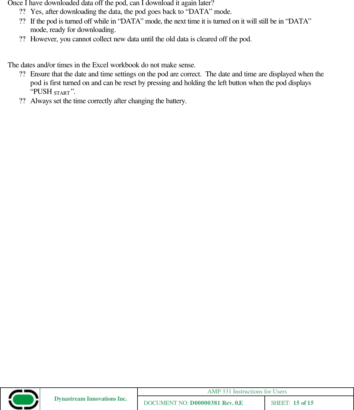 AMP 331 Instructions for Users Dynastream Innovations Inc. DOCUMENT NO: D00000381 Rev. 0.E SHEET:  15 of 15    Once I have downloaded data off the pod, can I download it again later? ?? Yes, after downloading the data, the pod goes back to “DATA” mode.   ?? If the pod is turned off while in “DATA” mode, the next time it is turned on it will still be in “DATA” mode, ready for downloading. ?? However, you cannot collect new data until the old data is cleared off the pod.   The dates and/or times in the Excel workbook do not make sense. ?? Ensure that the date and time settings on the pod are correct.  The date and time are displayed when the pod is first turned on and can be reset by pressing and holding the left button when the pod displays “PUSH START ”. ?? Always set the time correctly after changing the battery.    