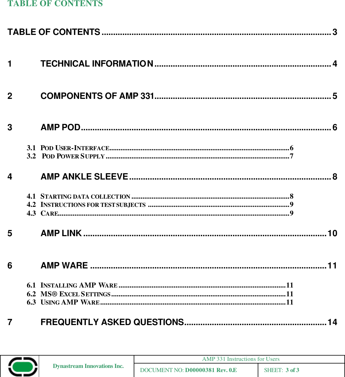AMP 331 Instructions for Users Dynastream Innovations Inc. DOCUMENT NO: D00000381 Rev. 0.E SHEET:  3 of 3   TABLE OF CONTENTS TABLE OF CONTENTS....................................................................................................3 1 TECHNICAL INFORMATION.............................................................................4 2 COMPONENTS OF AMP 331.............................................................................5 3 AMP POD.............................................................................................................6 3.1 POD USER-INTERFACE..................................................................................................6 3.2  POD POWER SUPPLY....................................................................................................7 4 AMP ANKLE SLEEVE........................................................................................8 4.1 STARTING DATA COLLECTION ......................................................................................8 4.2 INSTRUCTIONS FOR TEST SUBJECTS .............................................................................9 4.3  CARE..............................................................................................................................9 5 AMP LINK..........................................................................................................10 6 AMP WARE .......................................................................................................11 6.1  INSTALLING  AMP WARE...........................................................................................11 6.2  MS® EXCEL SETTINGS...............................................................................................11 6.3  USING AMP WARE.....................................................................................................11 7 FREQUENTLY ASKED QUESTIONS..............................................................14 