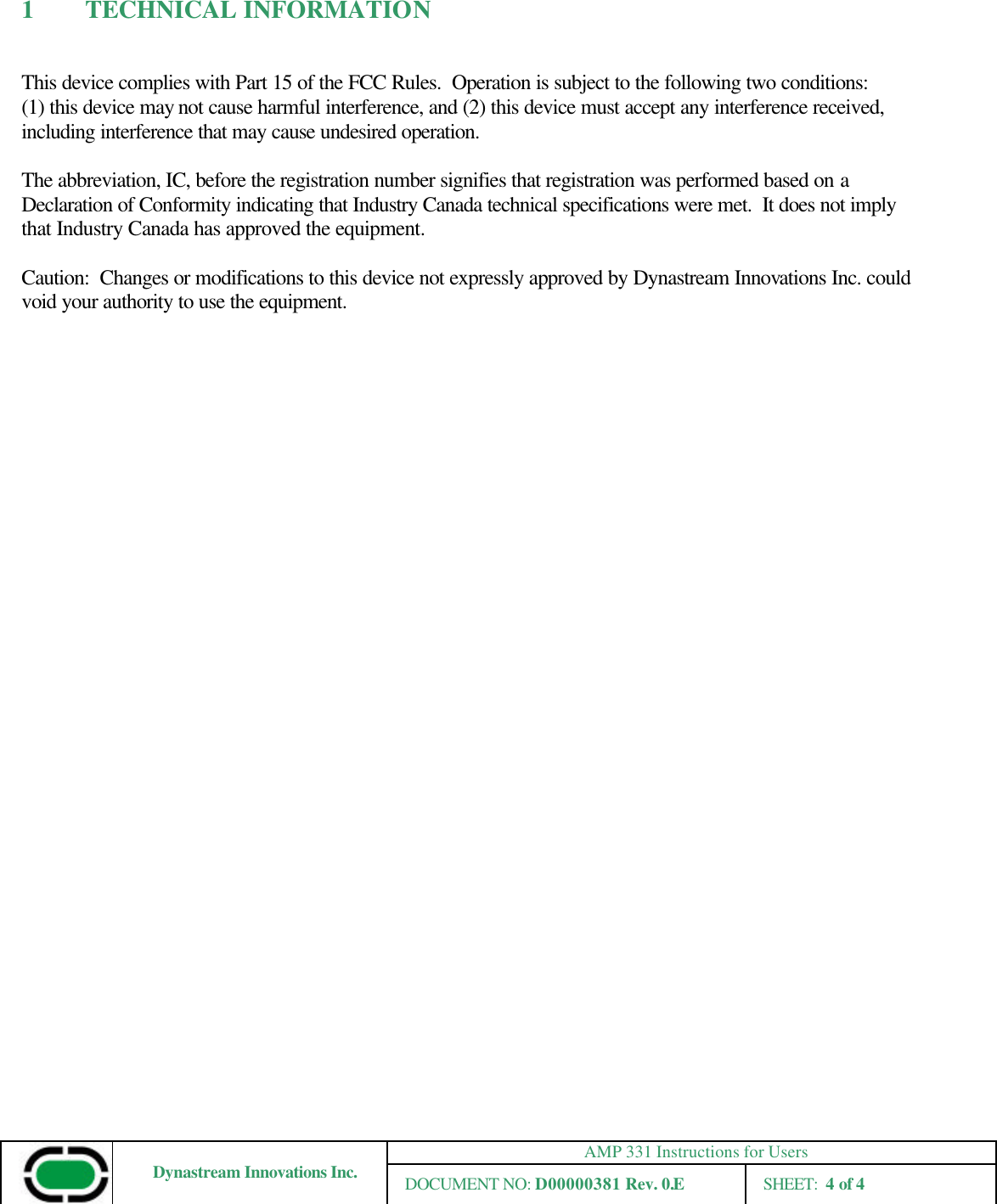 AMP 331 Instructions for Users Dynastream Innovations Inc. DOCUMENT NO: D00000381 Rev. 0.E SHEET:  4 of 4  1 TECHNICAL INFORMATION  This device complies with Part 15 of the FCC Rules.  Operation is subject to the following two conditions: (1) this device may not cause harmful interference, and (2) this device must accept any interference received, including interference that may cause undesired operation.  The abbreviation, IC, before the registration number signifies that registration was performed based on a Declaration of Conformity indicating that Industry Canada technical specifications were met.  It does not imply that Industry Canada has approved the equipment.  Caution:  Changes or modifications to this device not expressly approved by Dynastream Innovations Inc. could void your authority to use the equipment.    