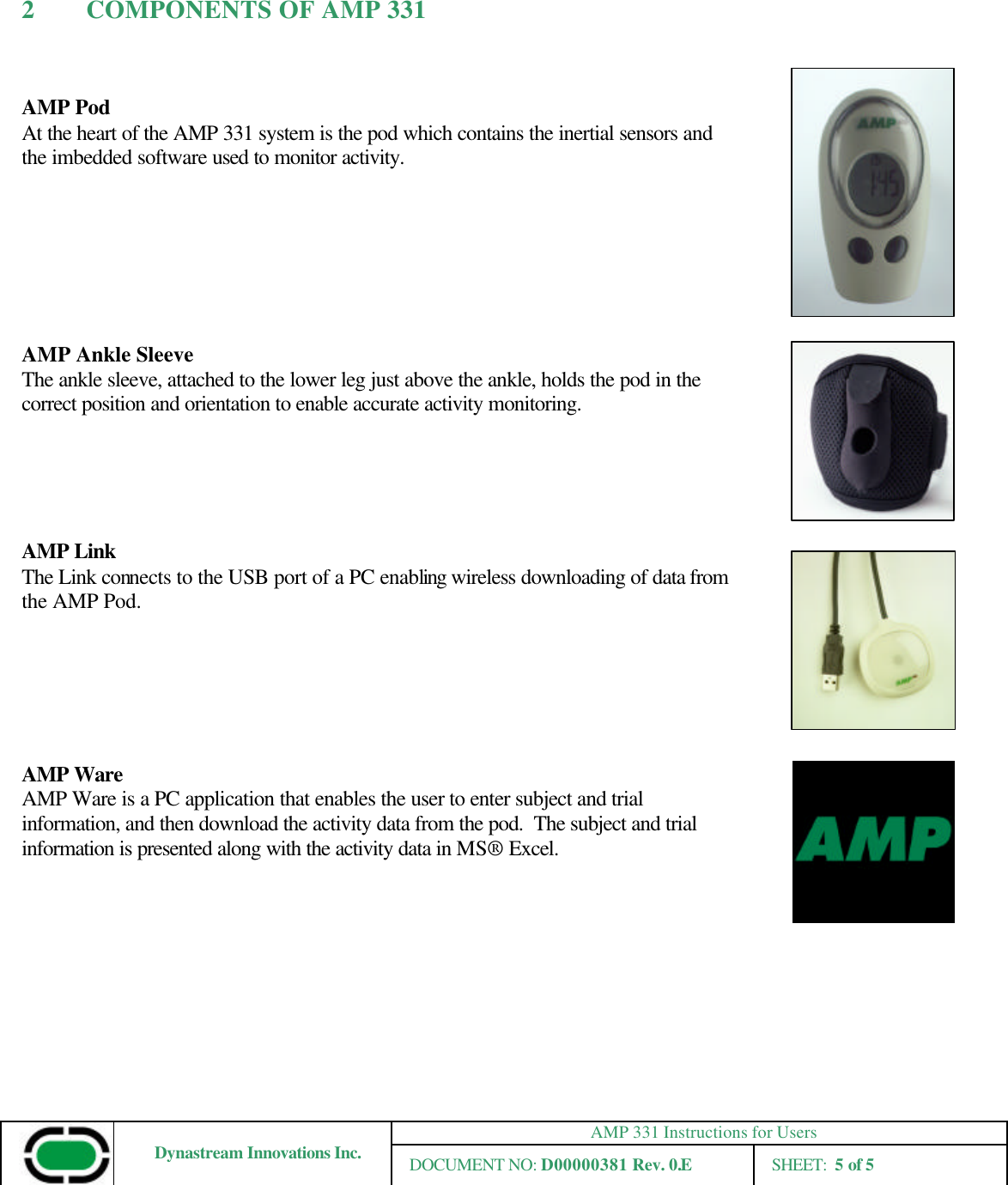 AMP 331 Instructions for Users Dynastream Innovations Inc. DOCUMENT NO: D00000381 Rev. 0.E SHEET:  5 of 5  2 COMPONENTS OF AMP 331   AMP Pod  At the heart of the AMP 331 system is the pod which contains the inertial sensors and the imbedded software used to monitor activity.        AMP Ankle Sleeve The ankle sleeve, attached to the lower leg just above the ankle, holds the pod in the correct position and orientation to enable accurate activity monitoring.      AMP Link The Link connects to the USB port of a PC enabling wireless downloading of data from the AMP Pod.       AMP Ware AMP Ware is a PC application that enables the user to enter subject and trial information, and then download the activity data from the pod.  The subject and trial information is presented along with the activity data in MS® Excel.     
