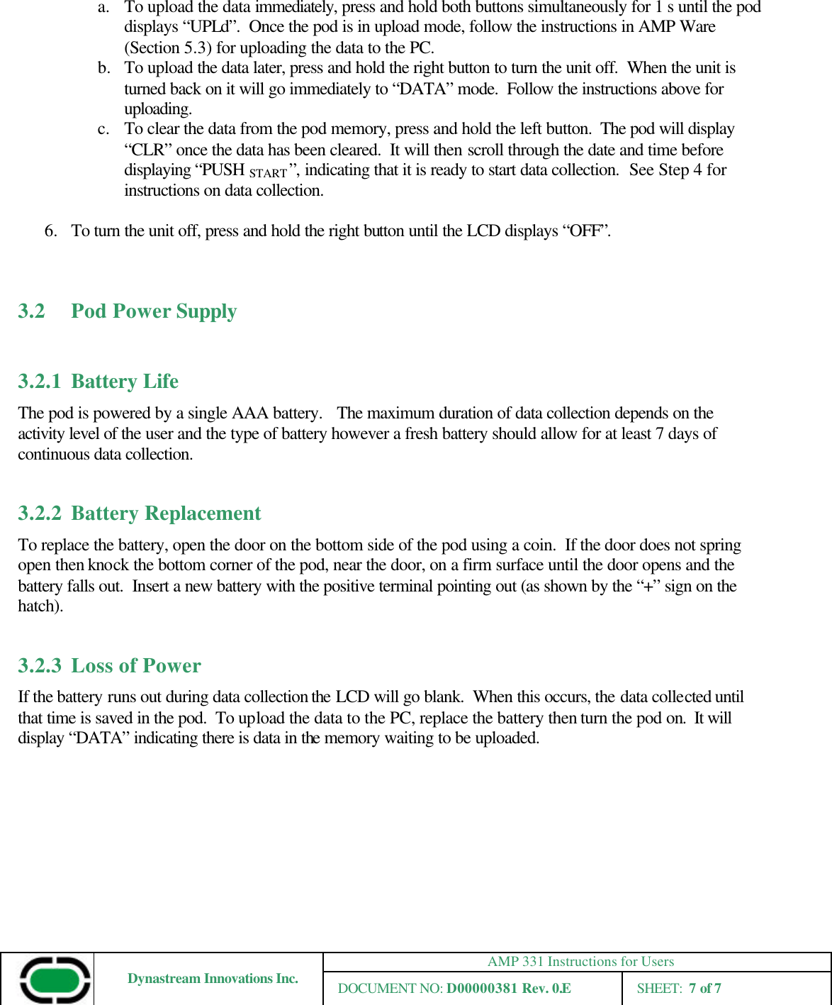 AMP 331 Instructions for Users Dynastream Innovations Inc. DOCUMENT NO: D00000381 Rev. 0.E SHEET:  7 of 7  a. To upload the data immediately, press and hold both buttons simultaneously for 1 s until the pod displays “UPLd”.  Once the pod is in upload mode, follow the instructions in AMP Ware (Section 5.3) for uploading the data to the PC. b.  To upload the data later, press and hold the right button to turn the unit off.  When the unit is turned back on it will go immediately to “DATA” mode.  Follow the instructions above for uploading. c. To clear the data from the pod memory, press and hold the left button.  The pod will display “CLR” once the data has been cleared.  It will then scroll through the date and time before displaying “PUSH START ”, indicating that it is ready to start data collection.  See Step 4 for instructions on data collection.  6.  To turn the unit off, press and hold the right button until the LCD displays “OFF”.   3.2    Pod Power Supply  3.2.1 Battery Life The pod is powered by a single AAA battery.   The maximum duration of data collection depends on the activity level of the user and the type of battery however a fresh battery should allow for at least 7 days of continuous data collection.    3.2.2 Battery Replacement To replace the battery, open the door on the bottom side of the pod using a coin.  If the door does not spring open then knock the bottom corner of the pod, near the door, on a firm surface until the door opens and the battery falls out.  Insert a new battery with the positive terminal pointing out (as shown by the “+” sign on the hatch).    3.2.3 Loss of Power If the battery runs out during data collection the LCD will go blank.  When this occurs, the data collected until that time is saved in the pod.  To upload the data to the PC, replace the battery then turn the pod on.  It will display “DATA” indicating there is data in the memory waiting to be uploaded. 