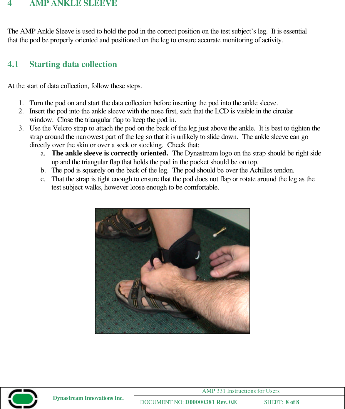 AMP 331 Instructions for Users Dynastream Innovations Inc. DOCUMENT NO: D00000381 Rev. 0.E SHEET:  8 of 8  4 AMP ANKLE SLEEVE   The AMP Ankle Sleeve is used to hold the pod in the correct position on the test subject’s leg.  It is essential that the pod be properly oriented and positioned on the leg to ensure accurate monitoring of activity.    4.1 Starting data collection  At the start of data collection, follow these steps.  1.  Turn the pod on and start the data collection before inserting the pod into the ankle sleeve. 2.  Insert the pod into the ankle sleeve with the nose first, such that the LCD is visible in the circular window.  Close the triangular flap to keep the pod in. 3.  Use the Velcro strap to attach the pod on the back of the leg just above the ankle.  It is best to tighten the strap around the narrowest part of the leg so that it is unlikely to slide down.  The ankle sleeve can go directly over the skin or over a sock or stocking.  Check that: a. The ankle sleeve is correctly oriented.  The Dynastream logo on the strap should be right side up and the triangular flap that holds the pod in the pocket should be on top. b.  The pod is squarely on the back of the leg.  The pod should be over the Achilles tendon. c. That the strap is tight enough to ensure that the pod does not flap or rotate around the leg as the test subject walks, however loose enough to be comfortable.      