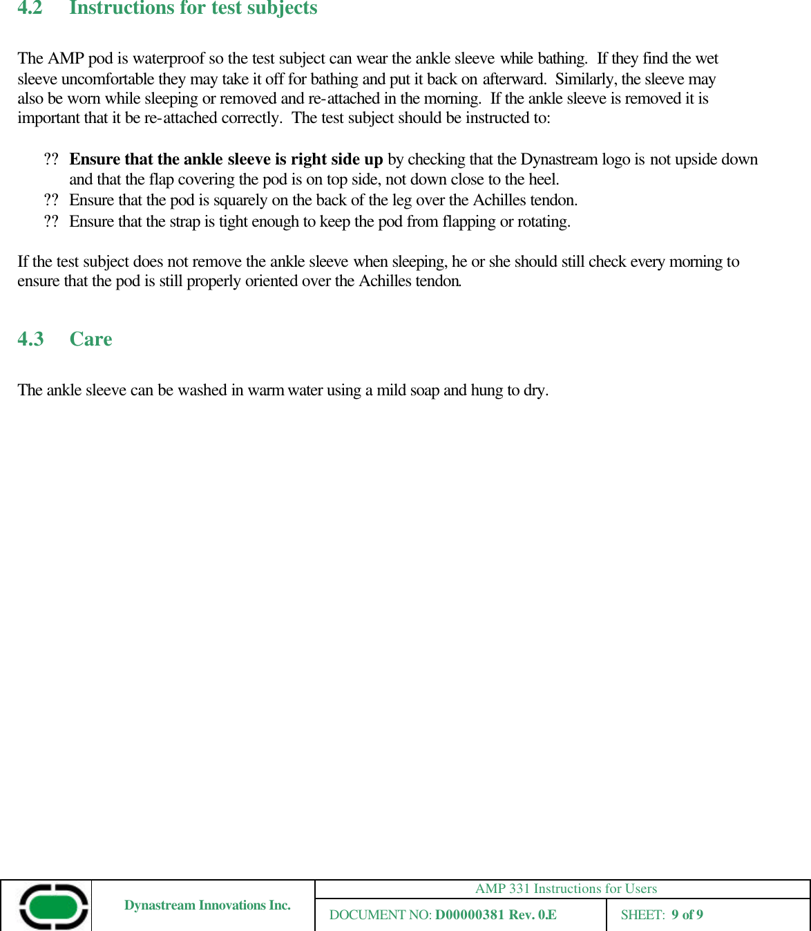 AMP 331 Instructions for Users Dynastream Innovations Inc. DOCUMENT NO: D00000381 Rev. 0.E SHEET:  9 of 9      4.2 Instructions for test subjects  The AMP pod is waterproof so the test subject can wear the ankle sleeve while bathing.  If they find the wet sleeve uncomfortable they may take it off for bathing and put it back on afterward.  Similarly, the sleeve may also be worn while sleeping or removed and re-attached in the morning.  If the ankle sleeve is removed it is important that it be re-attached correctly.  The test subject should be instructed to:  ?? Ensure that the ankle sleeve is right side up by checking that the Dynastream logo is not upside down and that the flap covering the pod is on top side, not down close to the heel. ?? Ensure that the pod is squarely on the back of the leg over the Achilles tendon.   ?? Ensure that the strap is tight enough to keep the pod from flapping or rotating.  If the test subject does not remove the ankle sleeve when sleeping, he or she should still check every morning to ensure that the pod is still properly oriented over the Achilles tendon.      4.3   Care  The ankle sleeve can be washed in warm water using a mild soap and hung to dry. 