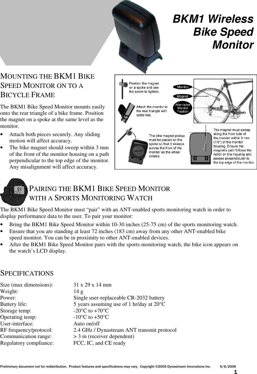 Preliminary document not for redistribution.  Product features and specifications may vary.  Copyright ©2005 Dynastream Innovations Inc. 6/6/2006                      1        MOUNTING THE BKM1 BIKE SPEED MONITOR ON TO A BICYCLE FRAME  The BKM1 Bike Speed Monitor mounts easily onto the rear triangle of a bike frame. Position the magnet on a spoke at the same level as the monitor. • Attach both pieces securely. Any sliding motion will affect accuracy.  • The bike magnet should sweep within 3 mm of the front of the monitor housing on a path perpendicular to the top edge of the monitor. Any misalignment will affect accuracy.   PAIRING THE BKM1 BIKE SPEED MONITOR WITH A SPORTS MONITORING WATCH  The BKM1 Bike Speed Monitor must “pair” with an ANT-enabled sports monitoring watch in order to display performance data to the user. To pair your monitor: • Bring the BKM1 Bike Speed Monitor within 10-30 inches (25-75 cm) of the sports monitoring watch. • Ensure that you are standing at least 72 inches (183 cm) away from any other ANT-enabled bike speed monitor. You can be in proximity to other ANT-enabled devices. • After the BKM1 Bike Speed Monitor pairs with the sports monitoring watch, the bike icon appears on the watch’s LCD display.   SPECIFICATIONS  Size (max dimensions):   31 x 29 x 14 mm Weight:       14 g Power:        Single user-replaceable CR-2032 battery Battery life:      5 years assuming use of 1 hr/day at 20°C Storage temp:      -20°C to +70°C Operating temp:     -10°C to +50°C User-interface:      Auto on/off RF frequency/protocol:    2.4 GHz / Dynastream ANT transmit protocol Communication range:    &gt; 3 m (receiver dependent) Regulatory compliance:   FCC, IC, and CE ready  BKM1 Wireless Bike Speed Monitor 